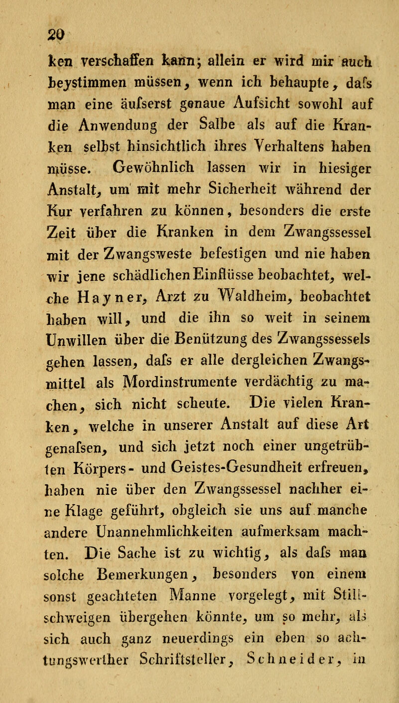 ken verschaffen kaim; allein er wird mir auch hejstimmen müssen, wenn ich behaupte, dafs man eine äufserst genaue Aufsicht sowohl auf die Anwendung der Salbe als auf die Kran- ken selbst hinsichtlich ihres Verhaltens haben rniüsse. Gewöhnlich lassen wir in hiesiger Anstalt, um mit mehr Sicherheit während der Kur verfahren zu können, besonders die erste Zeit über die Kranken in dem Zwangssessel mit der Zwangsweste befestigen und nie haben wir jene schädlichen Einflüsse beobachtet, wel- che Hayner, Arzt zu Waldheim, beobachtet haben will, und die ihn so weit in seinem Unwillen über die Benützung des Zwangssessels gehen lassen, dafs er alle dergleichen Zwangs- mittel als Mordinstrumente verdächtig zu ma- chen, sich nicht scheute. Die vielen Kran- ken, welche in unserer Anstalt auf diese Art genafsen, und sich jetzt noch einer ungetrüb- ten Körpers- und Geistes-Gesundheit erfreuen, haben nie über den Zwangssessel nachher ei- ne Klage geführt, obgleich sie uns auf manche andere Unannehmlichkeiten aufmerksam mach- ten. Die Sache ist zu wichtig, als dafs maa solche Bemerkungen, besonders von einem sonst geachteten Manne vorgelegt, mit Still- schweigen übergehen könnte, um so mehr, alj sich auch ganz neuerdings ein ehen so ack- tungswerlher Schriftsteller, Schneider, in