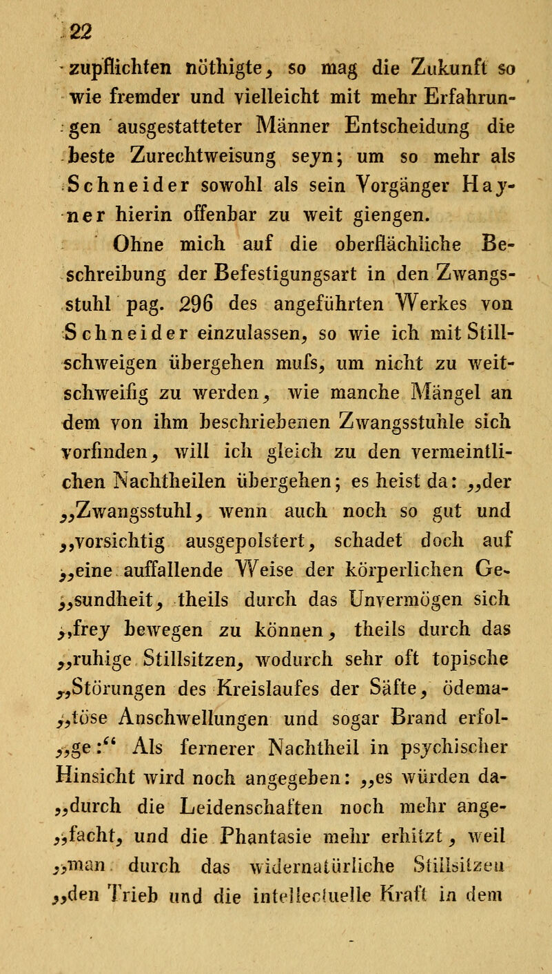 zupflichten nöthigte^ so mag die Zukunft so wie fremder und vielleiclit mit mehr Erfahrun- : gen ausgestatteter Männer Entscheidung die beste Zurechtweisung sejn; um so mehr als Schneider sowohl als sein Vorgänger Haj- ner hierin offenbar zu weit giengen. Ohne mich auf die oberflächliche Be- schreibung der Befestigungsart in den Zwangs- stuhl pag. 296 des angeführten Werkes von Schneider einzulassen, so wie ich mit Still- schweigen übergehen mufs, um nicht zu weit- schweifig zu werden^ wie manche Mängel an dem von ihm beschriebenen Zwangsstuhle sich vorfinden _, will ich gleich zu den vermeintli- chen Nachtheilen übergehen; es heist da: ^^der ^^Zwangsstuhl, wenn auch noch so gut und ^,vorsichtig ausgepolstert, schadet doch auf >^eine auffallende Weise der körperlichen Ge* ^^sundheit, theils durch das Unvermögen sich >,frej bewegen zu können, theils durch das ^^ruhige Stillsitzen^ wodurch sehr oft topische ^,Störungen des Kreislaufes der Säfte, ödema- >,töse Anschwellungen und sogar Brand erfol- >,ge:^' Als fernerer Nachtheil in psychischer Hinsicht Avird noch angegeben: ,,es würden da- ,,durch die Leidenschaften noch mehr ange- ,jfacht, und die Phantasie mehr erhitzt _, weil ,>man durch das widernatürliche Stillsilzeii yyden Trieb und die inteilec(uelle Kraft in dem