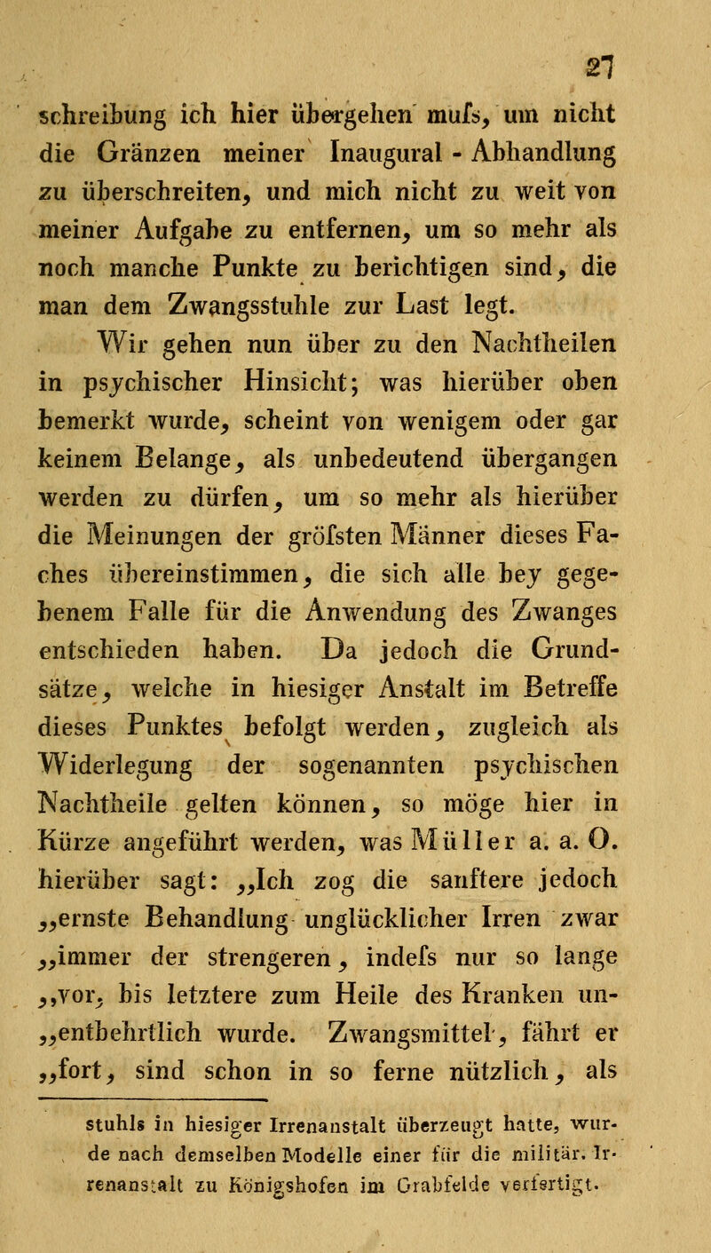 Schreibung ich hier übea-gehen muf^, um nicht die Gränzen meiner Inaugural - Abhandlung zu überschreiten, und mich nicht zu weit von meiner Aufgabe zu entfernen, um so mehr als noch manche Punkte zu berichtigen sind, die man dem Zwangsstuhle zur Last legt. Wir gehen nun über zu den Nachtheilen in psychischer Hinsicht; was hierüber oben bemerkt wurde, scheint von wenigem oder gar keinem Belange, als unbedeutend übergangen werden zu dürfen, um so mehr als hierüber die Meinungen der grÖfsten Männer dieses Fa- ches übereinstimmen, die sich alle bej gege- benem Falle für die Anwendung des Zwanges entschieden haben. Da jedoch die Grund- sätze, welche in hiesiger Anstalt im Betreffe dieses Punktes befolgt werden, zugleich als Widerlegung der sogenannten psjchischen Nachtheile gelten können, so möge hier in Kürze angeführt werden, was Müller a. a. O. hierüber sagt: „Ich zog die sanftere jedoch „ernste Behandlung unglücklicher Irren zwar „immer der strengeren, indefs nur so lange ,,vor, bis letztere zum Heile des Kranken un- „entbehrtlich wurde. Zwangsmittel, fährt er „fort, sind schon in so ferne nützlich, als Stuhls in hiesiger Irrenanstalt überzeugt hatte, wur- de nach demselben Modelle einer für die niiÜtär. Ir- renanstalt XU Königshofen im Grabfelde verisrtigt.