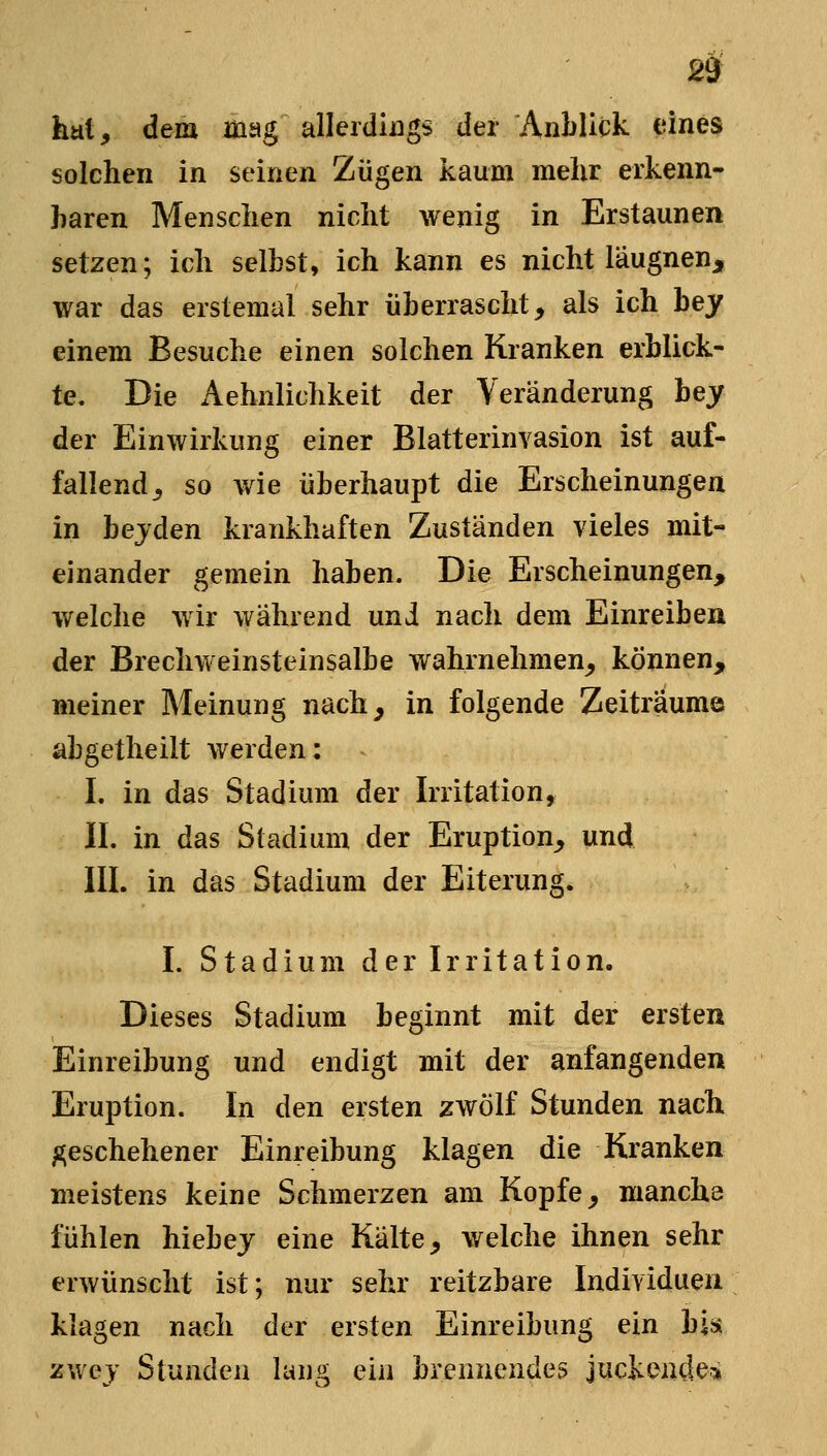 hat, dem mag allerdings der Anblick eines solchen in seinen Zügen kaum mehr erkenn- hären Menschen nicht wenig in Erstaunen setzen; ich seihst, ich kann es nicht läugnen, war das erstemal sehr überrascht, als ich bey einem Besuche einen solchen Kranken erblick- te. Die Aehnlichkeit der Veränderung hey der Einwirkung einer Blatterinvasion ist auf- fallend, so wie überhaupt die Erscheinungen in bejden krankhaften Zuständen vieles mit- einander gemein haben. Die Erscheinungen, welche wir während und nach dem Einreiben der Brechweinsteinsalbe wahrnehmen^ können, »reiner Meinung nach, in folgende Zeiträume abgetheilt werden: I. in das Stadium der Irritation, II. in das Stadium der Eruption, und III. in das Stadium der Eiterung. I. Stadium der Irritation. Dieses Stadium beginnt mit der ersten Einreibung und endigt mit der anfangenden Eruption. In den ersten zwölf Stunden nacht geschehener Einreibung klagen die Kranken meistens keine Schmerzen am Kopfe, manche fühlen hiebej eine Kälte, welche ihnen sehr erwünscht ist; nur sehr reitzbare Individuen klagen nach der ersten Einreibung ein bis zwej Stunden lang ein brennendes juckende^