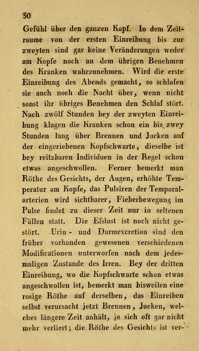 w Gefühl über den ganzen Kopf. In dem Zeit- räume von der ersten Einreibung bis zur zwejten sind gar keine Veränderungen weder am Kopfe noch an dem übrigen Benehmen des Kranken wahrzunehmen. Wird die erste Einreibung des Abends gemacht^ so schlafen sie auch noch die Nacht über^ wenn nicht sonst ihr übriges Benehmen den Schlaf stört. Nach zwölf Stunden bej der zwejten Einrei- bung klagen die Kranken schon ein bis^zwey Stunden lang über Brennen und Jucken auf der eingeriebenen Kopfschwarte, dieselbe ist hey reitzbaren Individuen in der Regel schon etwas angeschwollen* Ferner bemerkt man Ptöthe des Gesichts, der Augen_, erhöhte Tem- peratur am Kopfe^ das Pulsiren der Temporal- arterien wird sichtbarer, Fieberbewegung im Pulse findet zu dieser Zeit nur in seltenen Fällen statt. Die Efslust ist noch nicht ge- stört. Urin - und Darmexcretion sind den früher vorhanden gewesenen verschiedenen Modificationen unterworfen nach dem jedes- maligen Zustande des Irren. Bej der dritten Einreibung, wo die Kopfschwarte schon etwas angeschwollen ist, bemerkt man bisweilen eine rosige Röthe auf derselben, das Einreiben selbst verursacht jetzt Brennen, Jucken, wel- ches längere Zeit anhält, ja sich oft gar nicht mehr verliert; die Röthe des Gesichts ist ver-