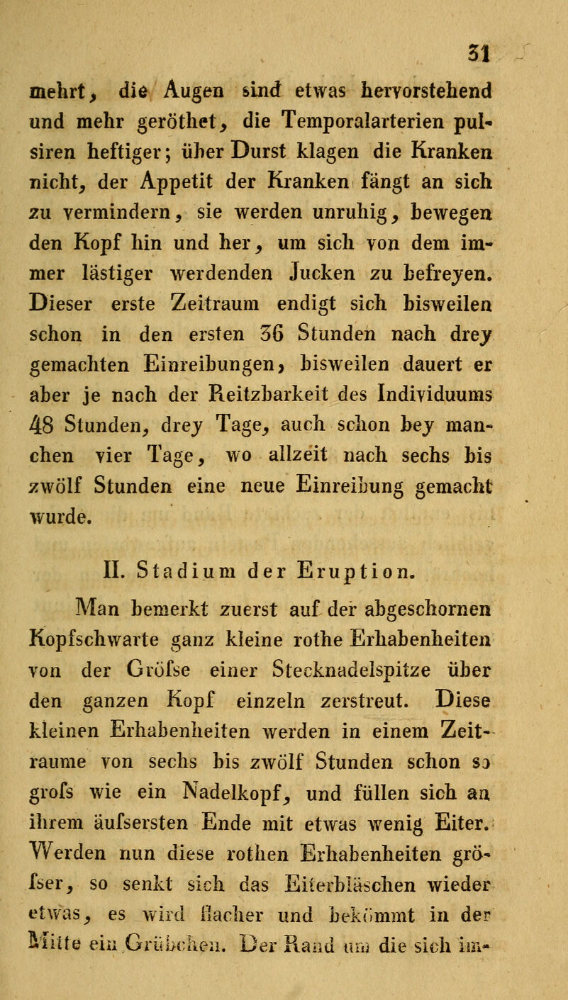 mehrt, die Augen sind etwas hervorstehend und mehr geröthet, die Temporalarterien pul- siren heftiger; üher Durst klagen die Kranken nicht, der Appetit der Kranken fangt an sich zu vermindern, sie werden unruhig, bewegen den Kopf hin und her, um sich von dem im- mer lästiger werdenden Jucken zu hefrejen. Dieser erste Zeitraum endigt sich bisweilen schon in den ersten 36 Stunden nach drey gemachten Einreihungen, bisweilen dauert er aber je nach der Reitzbarkeit des Individuums 48 Stunden, drej Tage, auch schon hey man- chen vier Tage, wo allzeit nach sechs bis zwölf Stunden eine neue Einreibung gemacht wurde. IL Stadium der Eruption. Man bemerkt zuerst auf der abgeschornen Kopfschwarte ganz kleine rothe Erhabenheiten von der Gröfse einer Stecknadelspitze über den ganzen Kopf einzeln zerstreut. Diese kleinen Erhabenheiten werden in einem Zeit- räume von sechs bis zwölf Stunden schon so grofs wie ein Nadelkopf^ und füllen sich an ihrem aufsersten Ende mit etwas wenig Eiter. Werden nun diese rothen Erhabenheiten gra- fser, so senkt sich das Eiterbläschen wieder etvv'as_, es wird ilacher und bekömmt in der Mitte ein Grübchen. Der Rand luvi die sich ioi-