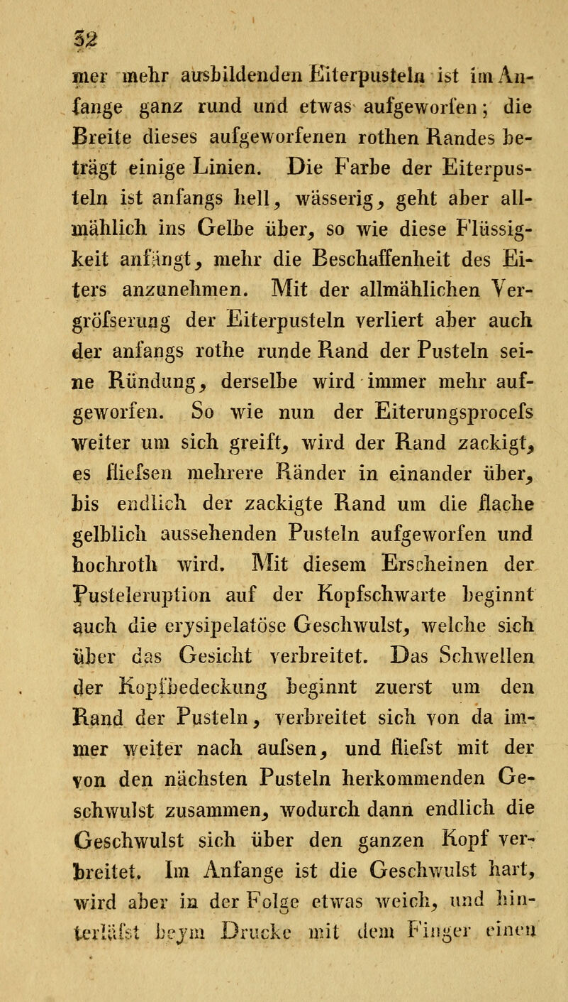 Hier mehr ausLüdenden Elterpustek ist im An- fange ganz rund und etwas aufgeworfen; die Breite dieses aufgeworfenen rotlien Randes be- trägt einige Linien. Die Farbe der Eiterpus- teln ist anfangs bell^ wässerig _, geht aber all- mählich ins Gelbe über_, so wie diese Flüssig- keit anfjingt, mehr die Beschaffenheit des Ei- ters anzunehmen. Mit der allmählichen Ver- gröfserung der Eiterpusteln verliert aber auch der anfangs rothe runde Rand der Pusteln sei- ne Rundung^ derselbe wird immer mehr auf- geworfen. So wie nun der Eiterungsprocefs weiter um sich greift^ wird der Rand zackigt^ es flicfsen mehrere Ränder in einander über, bis endlich der zackigte Rand um die flache gelblich aussehenden Pusteln aufgeworfen und hochroth wird. Mit diesem Erscheinen der pusteleruption auf der Kopfschwarte beginnt ^uch die erjsipelatöse Geschwulst, welche sich Über das Gesicht verbreitet. Das Schwellen der Kopibedeckung beginnt zuerst um den Rand der Pusteln, verbreitet sich von da im- mer weiter nach aufsen, und fliefst mit der von den nächsten Pusteln herkommenden Ge- schwulst zusammen, wodurch dann endlich die Geschwulst sich über den ganzen Kopf ver- treitet. Im Anfange ist die Geschv/ulst hart, wird aber in der Folge etwas weich, und hin- terlUiSt bcym Drucke mit ikm Fiugcr einen