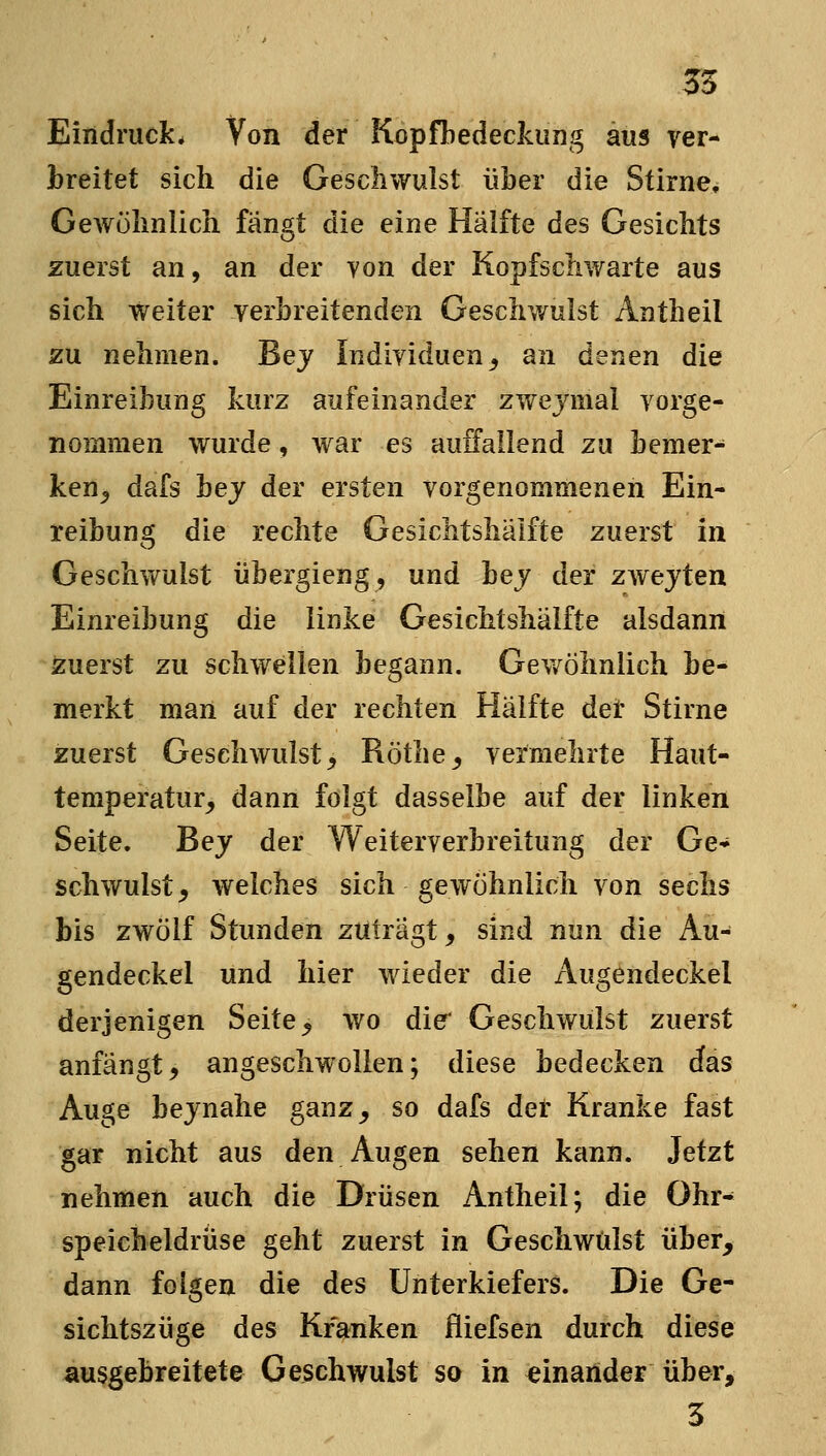 Eindruck* Von der Kopfbedeckung aus ver- breitet sich die Geschwulst über die Stirne^ Gewöhnlich fangt die eine Hälfte des Gesichts zuerst an, an der von der Kopfschwarte aus sich weiter verbreitenden Geschwulst Antheil zu nehmen. Bej Individuen^ an denen die Einreibung kurz aufeinander zwejmal vorge- nommen wurde, war es auffallend zu bemer- ken^ dafs hey der ersten vorgenommenen Ein- reibung die rechte Gesichtshälfte zuerst in Geschwulst übergieng, und bej der z\YtyiQn Einreibung die linke Gesichtshälfte alsdann zuerst zu schwellen begann. Gev/öhnlich be- merkt man auf der rechten Hälfte det Stirne zuerst Geschwulst^ Röthe^ vermehrte Haut- tempei'atur^ dann folgt dasselbe auf der linken Seite. Bej der Weiterverbreitung der Ge- schwulst j welches sich gewöhnlich von sechs bis zwölf Stunden zutragt, sind nun die Au^ gendeckel und hier wieder die Augendeckel derjenigen Seite, wo die* Geschwulst zuerst anfängt, angeschwollen; diese bedecken das Auge bejnahe ganz, so dafs der Kranke fast gar nicht aus den Augen sehen kann. Jetzt nehmen auch die Drüsen Antheil; die Ohr- speicheldrüse geht zuerst in Geschwülst über, dann folgen die des Unterkiefers. Die Ge- sichtszüge des Kranken fliefsen durch diese ausgebreitete Geschwulst so in einander über, 3
