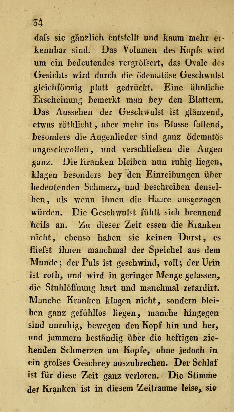 M dafs sie gänzlich entstellt und kaum mehr er- kennbar sind. Das Volumen des Kopfs wird um ein bedeutendes yergröfsert, das Ovale des Gesicbts wird durch die ödematöse Geschwulst gleichförmig platt gedrückt* Eine ähnliche Erscheinung bemerkt man hey den Blattern. Das Aussehen der Geschwulst ist glänzend^ etwas röthlicht^ aber mehr ins Blasse fallend, besonders die Augenlieder sind ganz ödematös angeschwollen^ und verschliefsen die Augen ganz. Die Kranken bleiben nun ruhig liegen, klagen besonders hey den Einreibungen über bedeutenden Schmerz^ und beschreiben densel- ben, als wenn ihnen die Haare ausgezogen würden. Die Geschwulst fühlt sich brennend heifs an. Zu dieser Zeit essen die Kranken nicht, ebenso haben sie keinen Durst, es fliefst ihnen manchmal der Speichel aus dem Munde; der Puls ist geschwind, voll; der Urin ist roth, und wird in geringer Menge gelassen, die Stuhlöffnung hart und manchmal retardirt. Manche Kranken klagen nicht, sondern blei- ben ganz gefühllos liegen, manche hingegen sind unruhig, bewegen den Kopf hin und her, und jammern beständig über die heftigen zie- henden Schmerzen am Kopfe, ohne jedoch in ein grofses Geschrey auszubrechen. Der Schlaf ist für diese Zeit ganz verloren. Die Stimme der Kranken ist in diesem Zeiträume leise^ sie