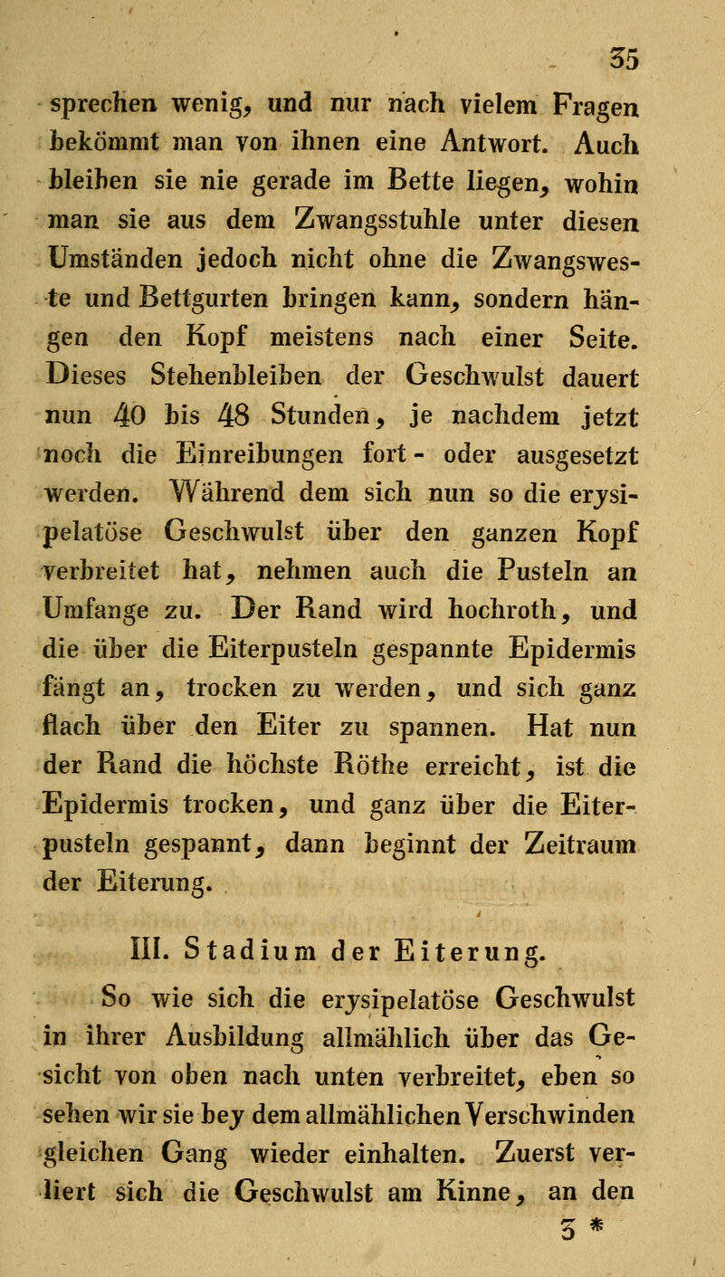 spreclieii wenig, und nur nach vielem Fragen bekömmt man von ihnen eine Antwort. Auch bleiben sie nie gerade im Bette liegen, wohin man sie aus dem Zwangsstuhle unter diesen Umständen jedoch nicht ohne die Zwangswes- te und Bettgurten bringen kann, sondern hän- gen den Kopf meistens nach einer Seite. Dieses Stehenbleiben der Geschwulst dauert nun 40 bis 48 Stunden, je nachdem jetzt noch die Einreibungen fort - oder ausgesetzt werden. Während dem sich nun so die erjsi- pelatüse Geschwulst über den ganzen Kopf verbreitet hat, nehmen auch die Pusteln an Umfange zu. Der Rand wird hochroth, und die über die Eiterpusteln gespannte Epidermis fängt an, trocken zu werden, und sich ganz flach über den Eiter zu spannen. Hat nun der Rand die höchste Röthe erreicht, ist die Epidermis trocken, und ganz über die Eiter- pusteln gespannt^ dann beginnt der Zeitraum der Eiterung. III. Stadium der Eiterung. So wie sich die erjsipelatöse Geschwulst in ihrer Ausbildung allmählich über das Ge- sicht von oben nach unten verbreitet, eben so sehen wir sie bej dem allmählichen Verschwinden gleichen Gang wieder einhalten. Zuerst ver- liert sich die Geschwulst am Kinne, an den