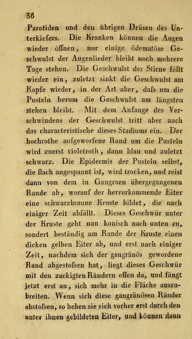 Parotiden und 6en übrigen Drüsen des Un- terkiefers. Die Kranken können die Augen wieder öffnen^ nur einige ödematöse Ge- schwulst der Augenlieder Lieibt noch mehrere Tage stehen. Die Geschwulst der Stirne fallt wieder ein, zuletzt sinkt die Geschwulst am Kopfe wieder, in der Art aber, dafs um die Pusteln herum die Geschwulst am länfsteu stehen bleibt. Mit dem Anfange des Ver- schwindens der Geschwulst tritt aber auch das characteristische dieses Stadiums ein. Der hochrothe aufgeworfene Rand um die Pusteln wird zuerst violetroth, dann blau und zuletzt schwarz. Die Epidermis der Pusteln selbst, die flach angespannt ist, wird trocken, und reist dann von dem in Gangraen übergegangenen Rande ah, worauf der hervorkommende Eiter eine scliwarzbraune Kruste bildet, die nach einiger Zeit abfallt. Dieses Geschwür unter der Kruste geht nun konisch nach unten zu^ sondert beständig am Rande der Kruste einen dicken gelben Eiter ab, und erst nach einiger Zeit, nachdem sich der gangränös gewordene Rand abgestofsen hat, liegt dieses Geschwür mit den zackigten Rändern offen da, und fängt jetzt erst an, sich mehr in die Fläche auszu- breiten. Wenn sich diese gangränösen Ränder abstofsen, so heben sie sich vorher erst durch den unte» ihnen gebildeten Eiter^ und können'dann