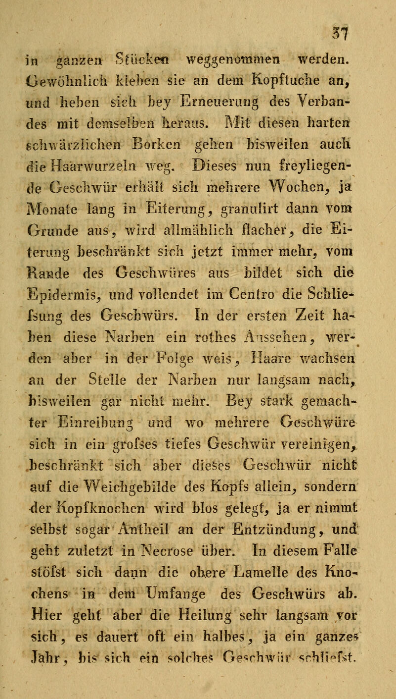 in ganzen Stucke« weggenommen werden. Gev/ülmlicli kleben sie an dem Kopftuche an, und heben sieh hej Erneuerung des Verban- des mit demselben lieraus. Mit diesen harten schwärzlichen Borken gehen bisweilen auch die Haarwurzeln weg. Dieses nun frejliegen- de Geschwür erhält sich mehrere Wochen, ja Monate lang in Eiterung, granulirt dann vom Grunde aus, wird allmählich flacher, die Ei- terung beschränkt sich jetzt immer mehr, vom Räude des Geschwüres aus bildet sich die Epidermis, und vollendet im Centro die Schlie- fsung des Geschwürs. In der ersten Zeit ha- ben diese Narben ein rothes A'issehen, wer- den aber in der Folge weis, Haare wachsen an der Stelle der Narben nur langsam nach, blsv/eilen gar nicht mehr. Bej stark gemach* ter Einreibung und wo mehrere Geschwüre sich in ein grofses tiefes Geschwür vereinigen,, .beschränkt sich aber dieses Geschwür nicht auf die Weichgebilde des Kopfs allein, sondern <ler Kopfknochen wird Mos gelegt, ja er nimmt selbst sogar Antheil an der Entzündung, und geht zuletzt in Necrose über. In diesem Falle stöfst sich dann die olxere Lamelle des Kno- chens in dem Umfange des Geschwürs ab. Hier geht aber die Heilung sehr langsam vor sich, es dauert oft ein halbes, ja ein ganzem Jähr, bis sich ein solche? Geschwür <;rhlierst.