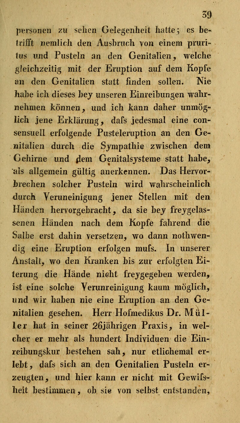 j5ersoneii zu sehen Gelegenheit hatte; es be- trifft nemlich den Aushruch von einem pruri- tiis und Pusteln an den Genitalien^ welche gleichzeitig mit der Eruption auf dem Kopfe an den Genitalien statt finden sollen. Nie habe ich dieses hey unseren Einreihungen wahr- nehmen können, und ich kann daher unmög- lich jene Erklärung, dafs jedesmal eine con- sensuell erfolgende Pusteleruption an den Ge- nitalien durch die Sympathie zwischen dem Gehirne und |lem Genitalsjsteme statt habe, als allgemein gültig anerkennen. Das Hervor- brechen solcher Pustein wird wahrscheinlich durch Veruneinigung jener Stellen mit den Händen hervorgebracht, da sie hey frejgelas- senen Händen nach dem Kopfe fahrend die Salbe erst dahin versetzen, wo dann nothwen- dig eine Eruption erfolgen mufs. In unserer Anstalt, wo den Kranken bis zur erfolgten Ei- terung die Hände nicht frejgegeben werden, ist eine solche Verunreinigung kaum möglich, und wir haben nie eine Eruption an den Ge- nitalien gesehen. Herr Hofmedikus Dr. Mül- ler hat in seiner 26jährigen Praxis, in wel- cher er mehr als hundert Individuen die Ein- reibungskur bestehen sah, nur etlichemal er- lebt, dafs sich an den Genitalien Pusteln er- zeugten, und hier kann er nicht mit Gewifs- heit bestimmen, ob sie von selbst entstanden,