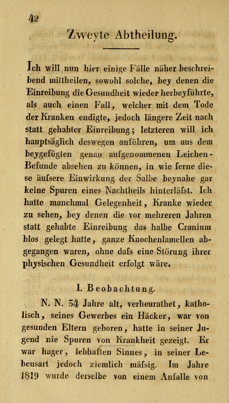 Zwevte Abtheilunff. Ich will nunt hier einige Fälle näher beschrei- bend mittheilen, sowohl solche, bej denen die Einreibung die Gesundheit wieder herhejführte, als auch einen Fall, weicher mit dem Tode der Kranken endigte, jedoch längere Zeit nach statt gehabter Einreibung; letzteren will ich hauptsäglich deswegen anführen, um aus dem bejgefügten genau aufgenommenen Leichen- Befunde absehen zu können, in wie ferne die- se äufsere Einwirkung der Salbe bejnahe gar keine Spuren eines Nachtheils hinterlafst. Ich hatte manchmal Gelegenheit, Kranke wieder zu sehen^ bey denen die vor mehreren Jahren statt gehabte Einreibung das halbe Cranium blos gelegt hatte, ganze Knochenlamellen ab- gegangen waren, ohne dafs eine Störung ihrer physischen Gesundheit erfolgt wäre, I. Beobachtung. N. N. 54 Jahre alt, verheurathet, katho- lisch, seines Gewerbes ein Hacker, war von gesunden Eltern geboren, hatte in seiner Ju- gend nie Spuren von Krankheit gezeigt. Er war hager, lebhaften Sinnes, in seiner Le- bensart jedoch ziemlich mäfsig. Im Jahre 1819 wurde derselbe von einem Anfalle von