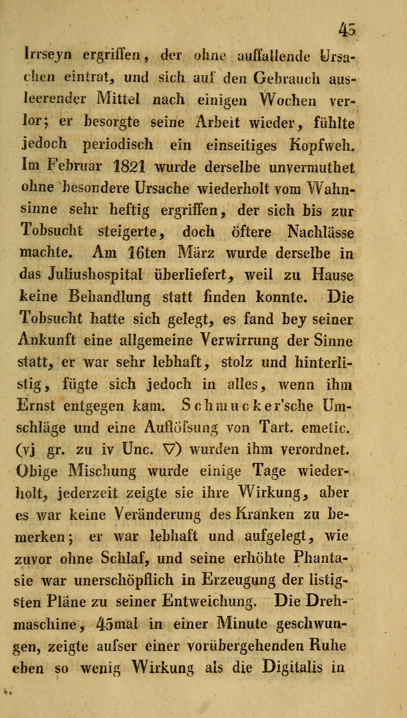 45 Irrsejn ergriffen, der ohne auffallende Ursa- clien eintrat^ und sich aui den Gebrauch aus- leerender Mittel nach einigen Wochen ver- lor; er besorgte seine Arbeit wieder, fühlte jedoch periodisch ein einseitiges Kopfweh. Im Februar 1821 wurde derselbe unyermuthet ohne besondere Ursache wiederholt vom Wahn- sinne sehr heftig ergriffen, der sich bis zur Tobsucht steigerte, doch Öftere Nachlässe machte. Am löten März wurde derselbe in das Juliushospital überliefert, weil zu Hause keine Behandlung statt finden konnte. Die Tobsucht hatte sich gelegt, es fand hey seiner Ankunft eine allgemeine Verwirrung der Sinne statt, er war sehr lebhaft, stolz und hinterli- stig, fügte sich jedoch in alles, wenn ihm Ernst entgegen kam. Schmucke r'sche Um- schläge und eine Auflöfsung von Tart. emetic. (vj gr. zu iv Unc. V) wurden ihm verordnet. Obige Mischung wurde einige Tage wieder- holt, jederzeit zeigte sie ihre Wirkung, aber es war keine Veränderung des Kranken zu be- merken ; er war lebhaft und aufgelegt, wie zuvor ohne Schlaf, und seine erhöhte Phanta- sie war unerschöpflich in Erzeugung der listig- sten Pläne zu seiner Entweichung. Die Dreh- maschine, 45nial in einer Minute geschwun^ gen, zeigte aufser einer vorübergehenden Ruhe eben so wenig Wirkung als die Digitalis in