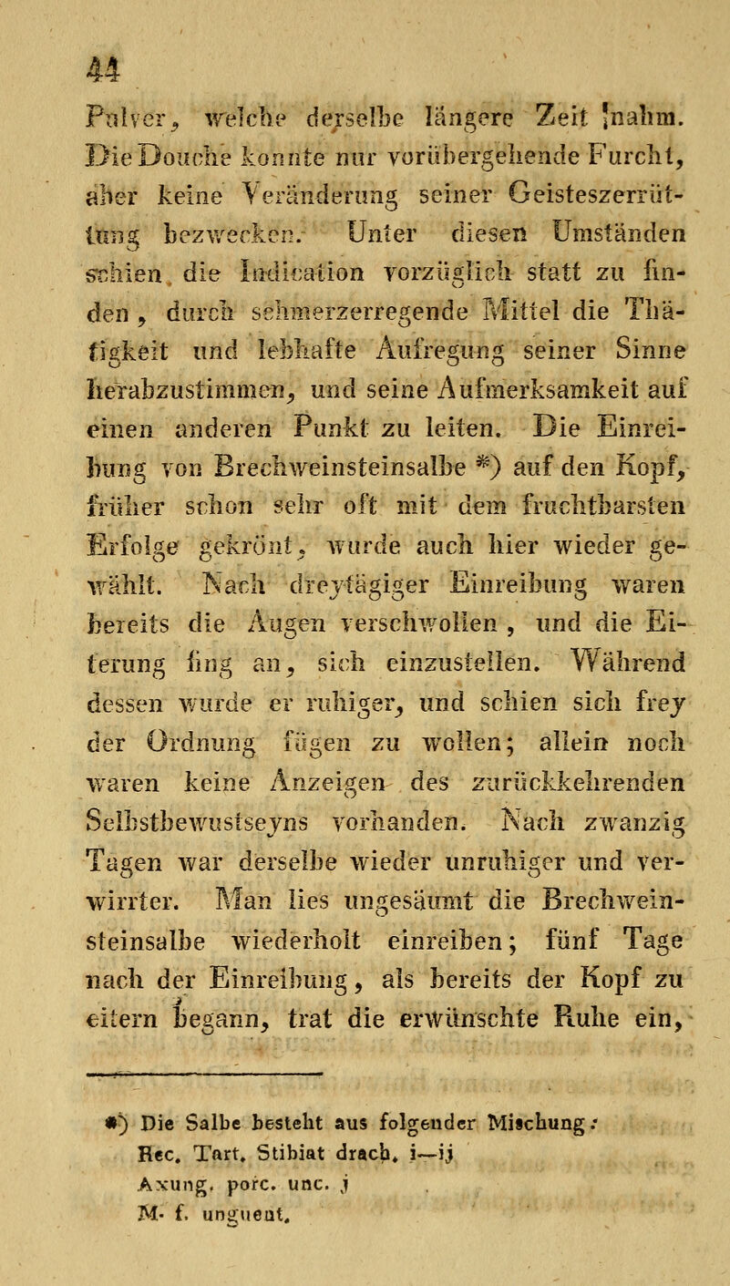 Pulver^ ^reiche derselLe längere Zeit 'nalim. DieDoiiclie konnte nur vorübergellende Furcht, aber keine Yeränderiing seiner Geisteszerrüt- Itiiig bezwecken.- Unter diesen Umständen stahlen die Indicaiion vorzüglicli statt zu fin- den j durcli schmerzerregende Mittel die Tliä- figkeit und lebhafte Aufregung seiner Sinne Iterabzustimmen^ und seine Aufmerksamkeit auf einen anderen Punkt zu leiten. Die Einrei- Inrng von Brechweinsteinsalbe ^') auf den Kopf, früher schon sehr oft mit dem fruchtbarsten Erfolge^ gekrönt. Avurde auch hier wieder ge- Vi^ähit. Nach drejtägiger Einreibung waren bereits die Augen verschwollen , und die Ei- terung iing an, sich einzustellen. Während dessen wurde er ruhiger, und schien sich frej der Ordnung fügen zu w^ollen; allein noch waren keine Anzeigen des zurückkehrenden Selbstbewustsejns vorhanden. Nach zwanzig Tagen war derselbe wieder unruhiger und ver- wirrter. Man lies ungesäumt die Brechwein- steinsalbe wiederholt einreiben; fünf Tage nach der Einreibung, als bereits der Kopf zu eitern begann, trat die erwünschte Fiuhe ein, •5 Die Salbe besteht aus folgender Mischung / Hec. Tart. Stibiat dracK i—ij Axung. porc. unc. j M- f. unguent.
