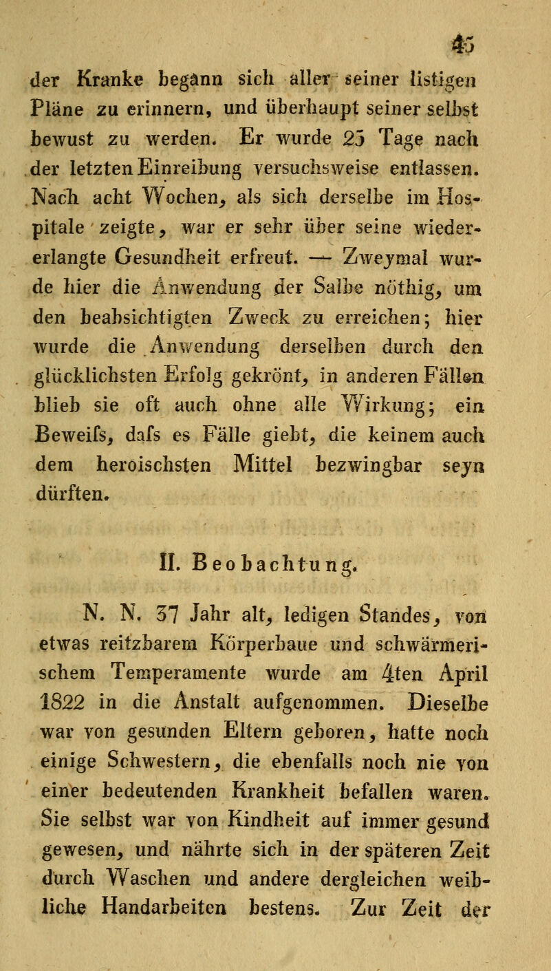 m der Kranke begann sich alleir seiner listigen Pläne zu erinnern, und überhaupt seiner selbst bewust zu werden. Er wurde 23 Tage nach der letzten Einreibung yersuclisweise entlassen. Nach acht Wochen^ als sich derselbe im Hos- pitale zeigte, war er sehr über seine wieder- erlangte Gesundheit erfreut. -— Zwejmai wur- de hier die Anwendung der Salbe nothig, um den beabsichtigten Zv/eck zu erreichen; hier wurde die Anwendung derselben durch den glücklichsten Erfolg gekrönt^ in anderen FalWn blieb sie oft auch ohne alle Wirkung; ein Beweifs, dafs es Fälle giebt, die keinem auch dem heroischsten Mittel bezwingbar sejn dürften. IL Beobachtung. N. N, 37 Jahr alt, ledigen Standes, von etwas reitzbarem Körperbaue und schwärmeri- schem Temperamente wurde am 4ten April 1822 in die Anstalt aufgenommen. Dieselbe war von gesunden Eltern geboren, hatte noch einige Schwestern, die ebenfalls noch nie von einier bedeutenden Krankheit befallen waren. Sie selbst war von Kindheit auf immer gesund gewesen, und nährte sich in der späteren Zeit durch Waschen und andere dergleichen weib- liche Handarbeiten bestens* Zur Zeit der