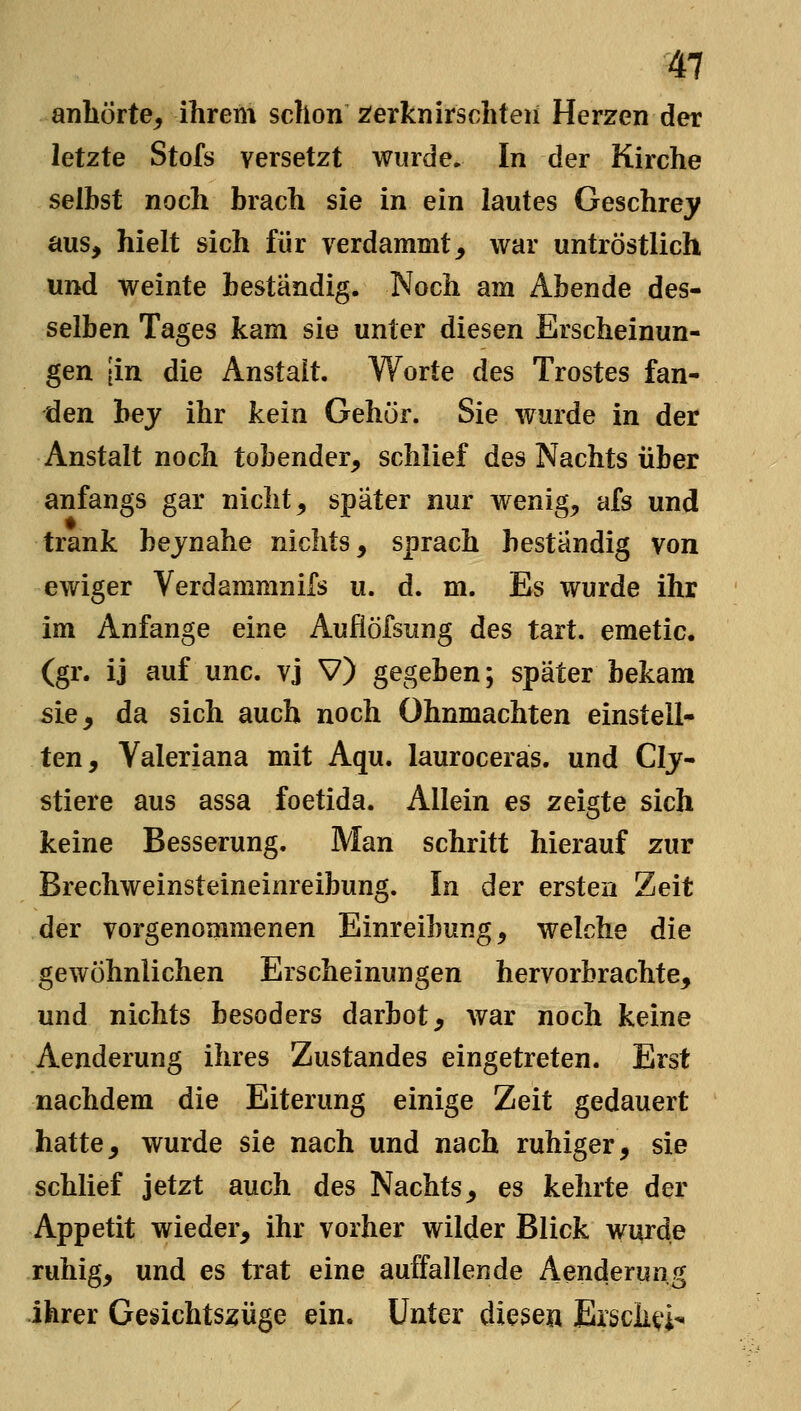 anhörte^ ihrem schon 2ferknirschten Herzen der letzte Stofs versetzt wurde. In der Kirche selbst noch brach sie in ein lautes Geschrej^ aus, hielt sich für verdammt, war untröstlich und weinte beständig. Noch am Abende des- selben Tages kam sie unter diesen Erscheinun- gen [in die Anstalt. Worte des Trostes fan- den hey ihr kein Gehör. Sie wurde in der Anstalt noch tobender, schlief des Nachts über anfangs gar nicht, spater nur wenig, afs und trank bejnahe nichts, sprach bestandig von ewiger Verdammnifs u. d. m. Es wurde ihr im Anfange eine Auflöfsiing des tart. emetic. (gr. ij auf unc. vj V) gegeben; später bekam sie, da sich auch noch Ohnmächten einstell- ten, Valeriana mit Aqu. lauroceras. und Clj- stiere aus assa foetida. Allein es zeigte sich keine Besserung. Man schritt hierauf zur Brechweinsteineinreibung. In der ersten Zeit der vorgenommenen Einreibung, welche die gewöhnlichen Erscheinungen hervorbrachte, und nichts besoders darbot, war noch keine Aenderung ihres Zustandes eingetreten. Erst nachdem die Eiterung einige Zeit gedauert hatte, wurde sie nach und nach ruhiger, sie schlief jetzt auch des Nachts, es kehrte der Appetit wieder, ihr vorher wilder Blick wurde ruhig, und es trat eine auffallende Aenderung ihrer Gesichtszüge ein. Unter diese« Ersch^i-