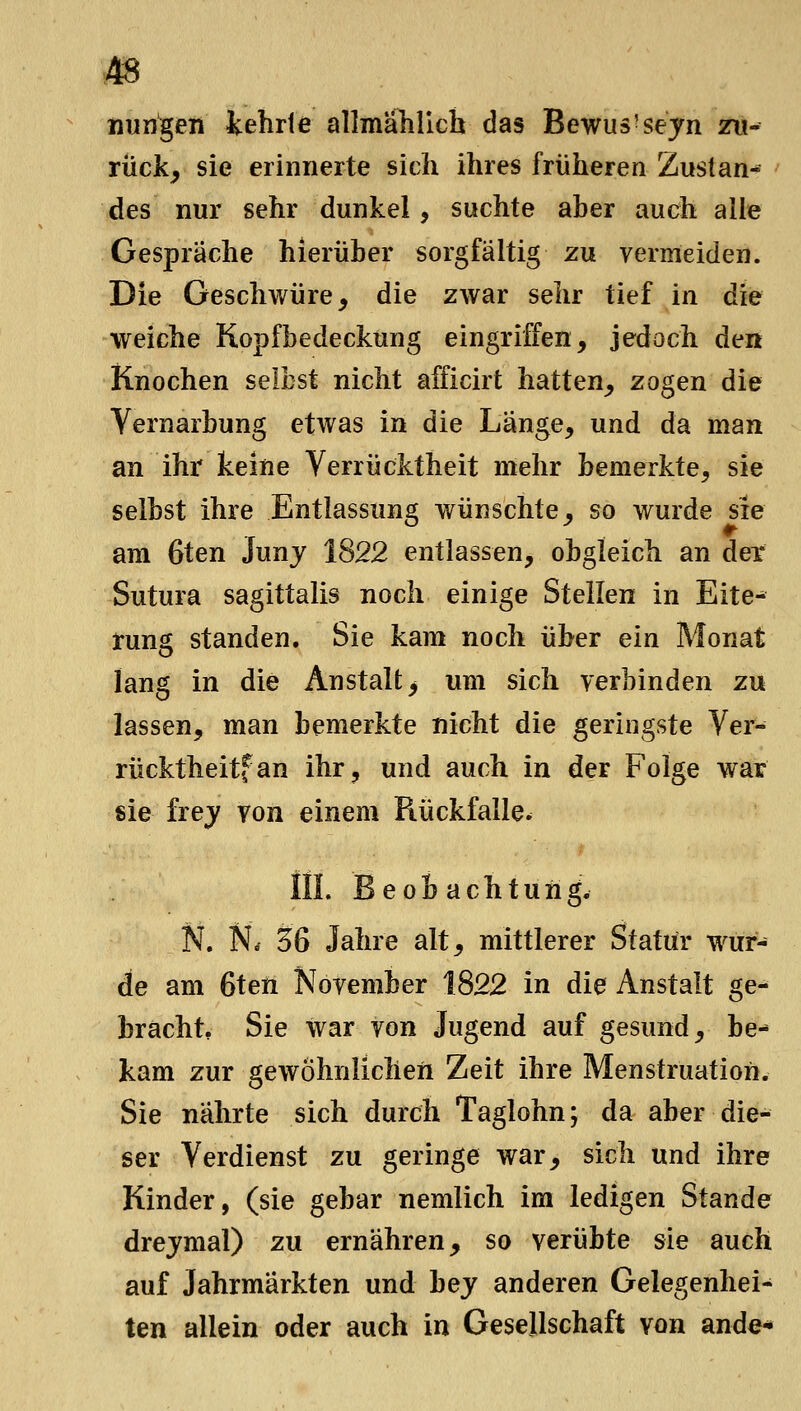 liungen tehrle allmählich das Bewus'sejn zu- rück^ sie erinnerte sich ihres früheren Zustan- des nur sehr dunkel, suchte aber auch alle Gespräche hierüber sorgfältig zu vermeiden. Die Geschwüre, die zwar sehr tief in die weiche Kopfbedeckung eingriffen, jedoch den Knochen selbst nicht afficirt hatten, zogen die Vernarbung etwas in die Länge, und da man an ihr keine Verrücktheit mehr bemerkte, sie selbst ihre Entlassung wünschte, so wurde sie am 6ten Junj 1822 entlassen, obgleich an der Sutura sagittalis noch einige Steilen in Eite- tung standen. Sie kam noch über ein Monat lang in die Anstalt > um sich verbinden zu lassen, man bemerkte nicht die geringste Ver- rücktheitfan ihr, und auch in der Folge war sie frej von einem Rückfalle. III. Beobachtung. N. Ntf 36 Jahre alt, mittlerer Statur wur- de am 6ten November 1822 in die Anstalt ge- bracht, Sie war von Jugend auf gesund, be- kam zur gewöhnlicheil Zeit ihre Menstruation. Sie nährte sich durch Taglohn; da aber die- ser Verdienst zu geringe war, sich und ihre Kinder, (sie gebar nemlich im ledigen Stande drejmal) zu ernähren, so verübte sie auch auf Jahrmärkten und hey anderen Gelegenhei- ten allein oder auch in Gesellschaft von ande*