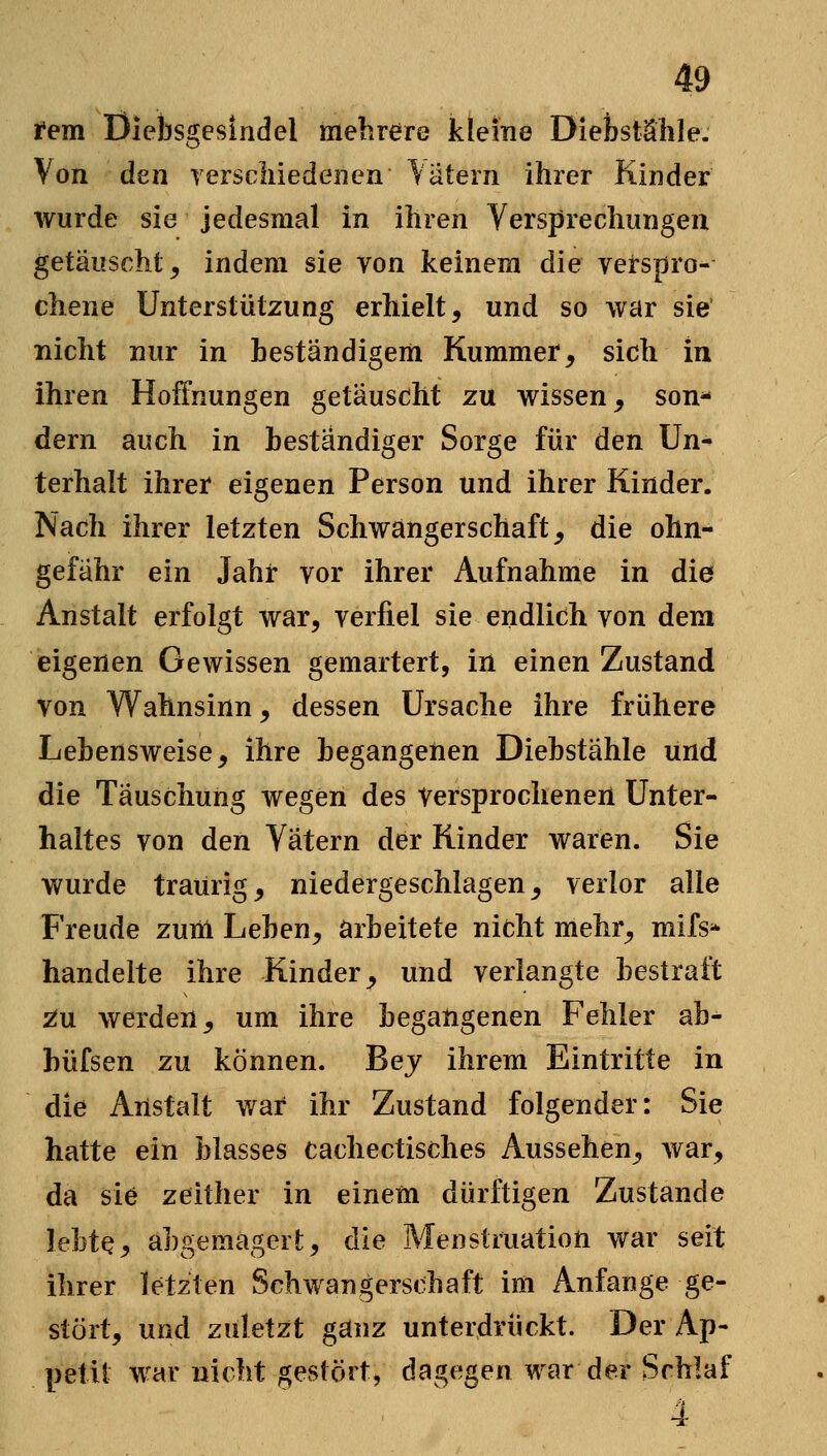 rem Diebsgesindel mehrere Jkleme Dietstälile. Von den rerscliiedenen Katern ihrer Kinder wurde sie jedesmal in ihren Versprechungen getäuscht, indem sie von keinem die verspro- chene Unterstützung erhielt, und so war sie nicht nur in beständigem Kummer, sich In ihren Hoifnungen getäuscht zu wissen, son- dern auch in beständiger Sorge für den Un- terhalt ihrer eigenen Person und ihrer Kinder. Nach ihrer letzten Schwangerschaft, die ohn- gefähr ein Jahr vor ihrer Aufnahme in die Anstalt erfolgt war, verfiel sie endlich von dem eigenen Gewissen gemartert, in einen Zustand von Wahnsinn, dessen Ursache ihre frühere Lebensweise, ihre begangenen Diebstähle und die Täuschung wegen des Versprochenen Unter- haltes von den Vätern der Kinder waren. Sie wurde traurig, niedergeschlagen, verlor alle Freude zuiii Leben, arbeitete nicht mehr, mifs'* handelte ihre Kinder, und verlangte bestraft ^u werden, um ihre begangenen Fehler ab- büfsen zu können. Bej ihrem Eintritte in die Anstalt war ihr Zustand folgender: Sie hatte ein blasses cachectisches Aussehen, war, da sie zeither in einetn dürftigen Zustande lebte, abgemagert, die Menstruation war seit ihrer letzten Schwangerschaft im Anfange ge- stört, und zuletzt ganz unterdrückt. Der Ap- petit war nicht gestört, dagegen war der Schlaf 4