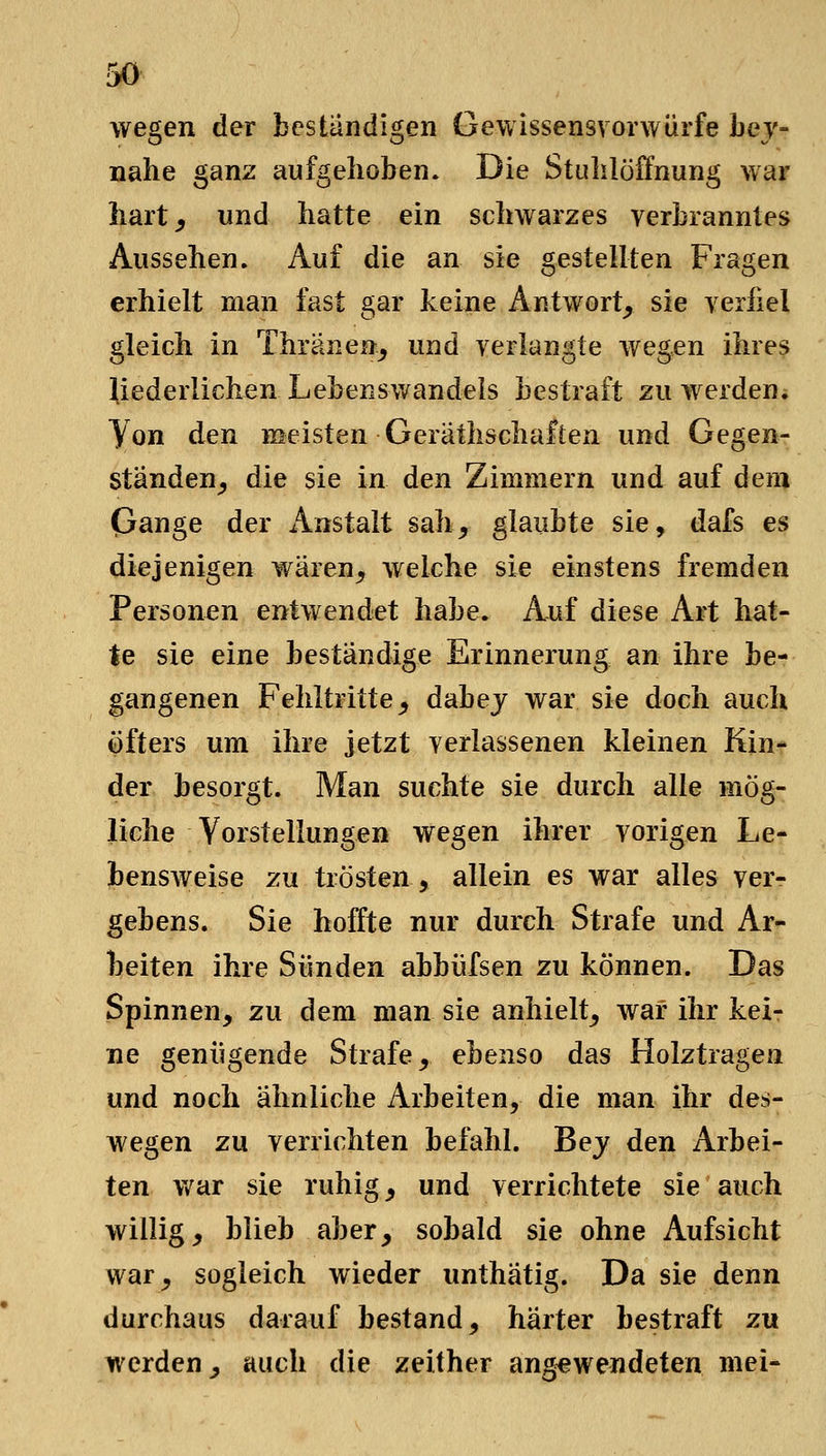 wegen der beständigen Gewissensvorwürfe Lej- uahe ganz aufgehoben. Die Stulilöffnung war hart^ und hatte ein schwarzes verbranntes Aussehen. Auf die an sie gestellten Fragen erhielt man fast gar keine Antwort^ sie yeriiel gleich in Thränen^ und verlangte wegen ihres liederlichen Lebensv/andels bestraft zu werdeni Von den meisten Gerathschaften und Gegen- Ständen^, die sie in den Zimmern und auf dem Gange der Anstalt sah, glaubte sie, dafs es diejenigen wären, welche sie einstens fremden Personen entwendet habe. A-uf diese Art hat- te sie eine beständige Erinnerung an ihre be- gangenen Fehltritte, dabej war sie doch auch öfters um ihre jetzt verlassenen kleinen Kin- der besorgt. Man suchte sie durch alle mög- liche Vorstellungen wegen ihrer vorigen Le- bensweise zu trösten, allein es war alles ver- gebens. Sie hoffte nur durch Strafe und Ar- beiten ihre Sünden abbüfsen zu können. Das Spinnen, zu dem man sie anhielt, war ihr kei- ne genügende Strafe, ebenso das Holztragen und noch ähnliche Arbeiten, die man ihr des- wegen zu verrichten befahl. Bej den Arbei- ten v/ar sie ruhig, und verrichtete sie auch willig, blieb aber, sobald sie ohne Aufsicht war, sogleich wieder unthätig. Da sie denn durchaus darauf bestand, härter bestraft zu werden, auch die zeither angewendeten mei-