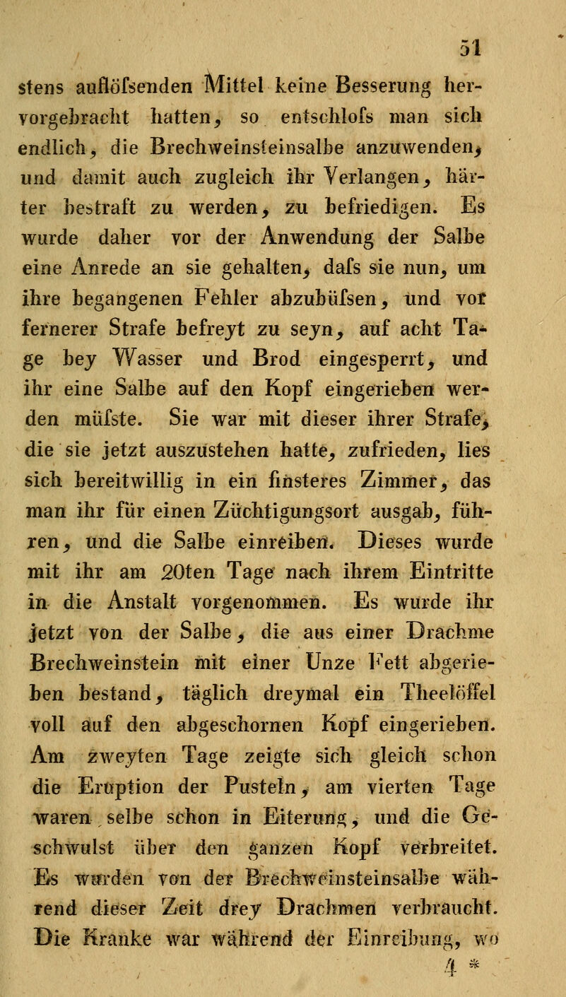 stens auflöfsenden Mittel keine Besserung her- vorgebracht hatten, so entschlofs man sich endlich, die Brechweinsleinsalbe anzuwenden^ und damit auch zugleich ihr Verlangen, här- ter bestraft zu werden > zu befriedigen. Es wurde daher vor der Anwendung der Salbe eine Anrede an sie gehalten, dafs sie nun, um ihre begangenen Fehler abzubüfsen, tind vot fernerer Strafe befrejt zu sejn^ auf acht Ta- ge bej Wasser und Brod eingesperrt, und ihr eine Salbe auf den Kopf eingerieben wer- den müfste. Sie war mit dieser ihrer Strafe^ die sie jetzt auszustehen hatte, zufrieden, lies sich bereitwillig in ein finsteres Zimmer, das man ihr für einen Züchtigungsort ausgab, füh- ren, und die Salbe einreiben. Dieses wurde mit ihr am 20ten Tage nach ihrem Eintritte in die Anstalt vorgenommen. Es wurde ihr jetzt von der Salbe, die aus einer Drachme Brechweinstein mit einer Unze l^'ett abgerie- ben bestand, täglich drejmal ein Theelöffel voll auf den abgeschornen Kopf eingerieben. Am zwejten Tage zeigte sich gleich schon die Eruption der Pusteln, am vierten Tage waren selbe schon in Eiterun^, und die Ge- schwulst übet den ganzen Kopf verbreitet. Es Würden von der Bi-echr/einsteinsalbe wäh- rend dieser Zeit drey Drachmen verbraucht. Die Kranke war wlthrend der Einreibung, wo 4 *