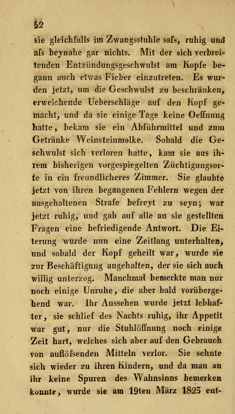 62 sie gleichfalls im Zwangsstuhle safs, ruhig und afs hejnahe gar nichts. Mit der sich verbrei- tenden Entzündungsgeschwulst am Kopfe be- gann auch etwas Fieber einzutreten. Es wur- den jetzt^ um die Geschwulst zu beschränken, erweichende Uebersclilage auf den Kopf ge* macht, und da sie einige Tage keine Oeffnung hatte, bekam sie ein Abführmittel und zum Getränke Weinsteinmolke. Sobald die Ge- schwulst sich verloren hatte, kam sie aus ih- rem bisherigen vorgespiegelten Züchtigungsor- te in ein freundlicheres Zimmer. Sie glaubte jetzt von ihren begangenen Fehlern wegen der üusgehaltenen Strafe befrejt zu sejn; war jetzt ruhig, und gab auf alle an sie gestellten Fragen eine befriedigende Antwort. Die Ei- terung würde nun eine Zeitlang unterhalten, und sobald der Kopf geheilt war> wurde sie Äur Beschäftigung angehalten, der sie sich auch willig unterzog. Manchmal bemerkte man nur iioch einige Unruhe, die aber bald vorüberge* hend war. Ihr Aussehen wurde jetzt lebhaf- ter, sie schlief des Nachts ruhig, ihr Appetit war gut, nur die Stuhlöffnung noch einige Zeit hart, welches sich aber auf den Gebrauch von auflöfsenden Mitteln verlor. Sie sehnte sich wieder zu ihren Kindern, und da man an ihr keine Spuren des Wahnsinns bemerken konnte, wurde sie am 19ten März 1825 ent-