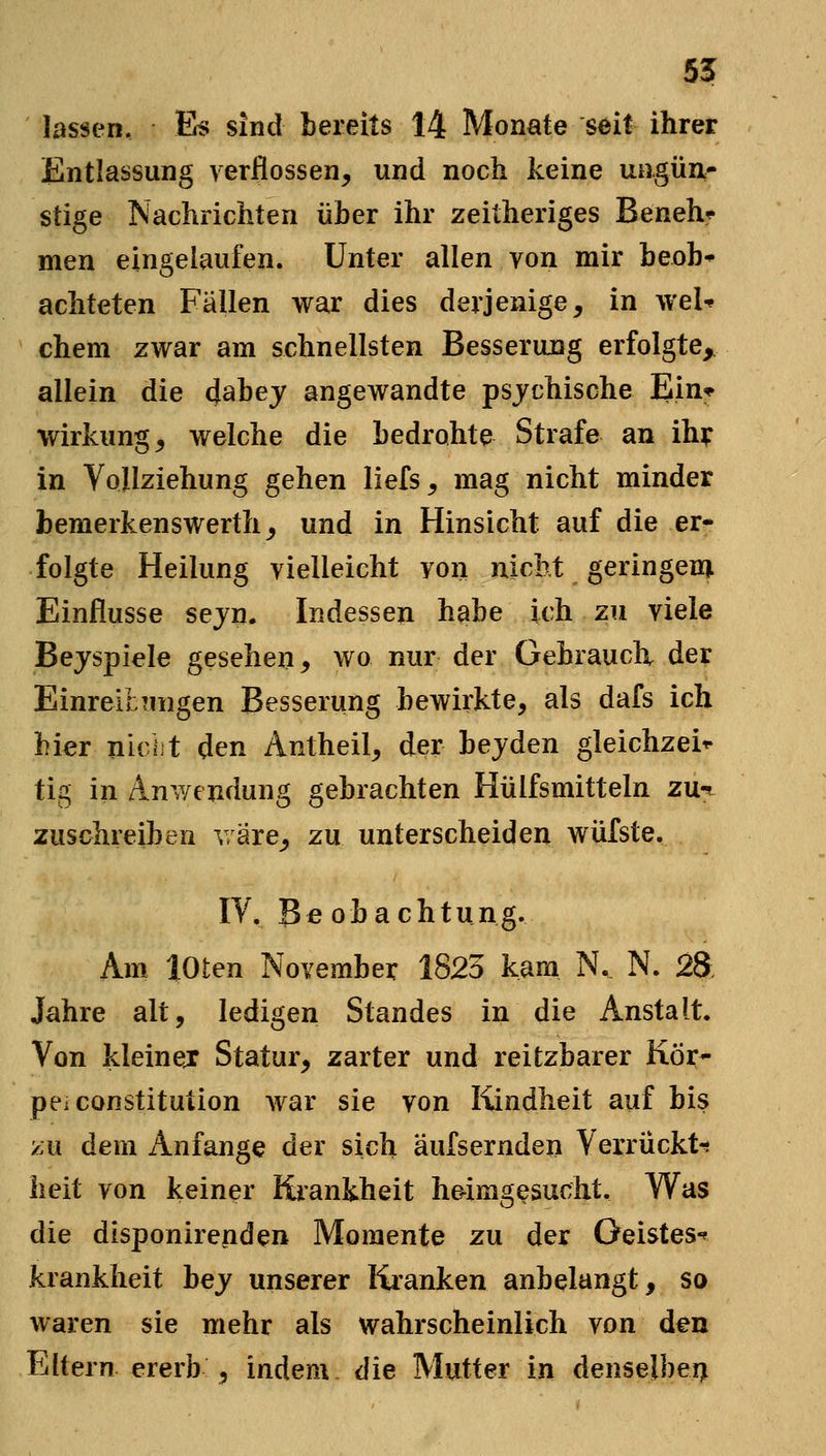 55 lassen. E^ sind bereits 14 Monate seit ihrer Entlassung verflossen, und noch keine ungüa- stige Nachrichten über ihr zeitheriges Beneh^ men eingelaufen. Unter allen von mir beob* achteten Fällen war dies derjenige, in wel-» ehern zwar am schnellsten Besserung erfolgte, allein die dabej angewandte psjchische Ein* Wirkung, welche die bedrohte Strafe an ih^ in Vollziehung gehen liefs, mag nicht minder bemerkenswert}!, und in Hinsicht auf die er^ folgte Heilung vielleicht von nicht geringem Einflüsse sejn. Indessen habe ich zu viele Bejspiele gesehen, wo nur der Gebrauch der EinrelhTiiigen Besserung bewirkte, als dafs ich hier nicht den Antheil, der bejden gleichzei^ tig in Anwendung gebrachten Hülfsmitteln zu-^ zuschreiben v are, zu unterscheiden wiifste. IV. Beobachtung. Am loten November 1823 kam N. N. 2& Jahre alt, ledigen Standes in die Anstalt. Von kleinej Statur, zarter und reitzbarer Kör- per Constitution war sie von Kindheit auf bis ?:u dem Anfange der sich äufsernden Verrückt-? lieit von keiner Kiankheit heimgesucht. Was die disponirenden Momente zu der Geistes-« krankheit bej unserer Kranken anbelangt, so waren sie mehr als wahrscheinlich Yon den Eltern ererb , indem, die Mutter in denselben