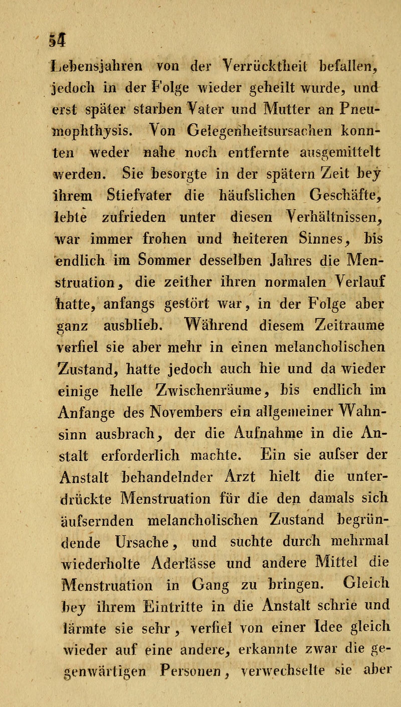 14 Ijefoensjahren von der Verrücktiieit befallen, jedocli in der Folge wieder geheilt wurde, und erst später starben Vater und Mutter an Pneu- moplithjsis. Von Geiegerilieitsursaclien konn- ten weder nahe noch entfernte ausgemittelt werden. Sie besorgte in der spätem Zeit bey ihrem Stiefvater die häufslichen Geschäfte, lebte zufrieden unter diesen Verhältnissen, war immer frohen und heiteren Sinnes, bis 'endlich im Sommer desselben Jahres die Men- struation, die zeither ihren normalen Verlauf hatte, anfangs gestört war, in der Folge aber ganz ausblieb. W^ährend diesem Zeiträume verfiel sie aber mehr in einen melancholischen Zustand, hatte jedoch auch hie und da wieder einige helle Zwischenräume, bis endlich im Anfange des Novembers ein allgemeiner Wahn- sinn ausbrach _, der die Aufnahme in die An- stalt erforderlich machte. Ein sie aufser der Anstalt behandelnder Arzt hielt die unter- drückte Menstruation für die den damals sich äufsernden melancholischen Zustand begrün- dende Ursache, und suchte durch mehrmal wiederholte Aderlässe und andere Mittel die Menstruation in Gang zu bringen. Gleich bej ihrem Eintritte in die Anstalt schrie und lärmte sie sehr , verfiel von einer Idee gleich wieder auf eine andere, erkannte zwar die ge- genwärtigen Personen, verwechselte sie aber