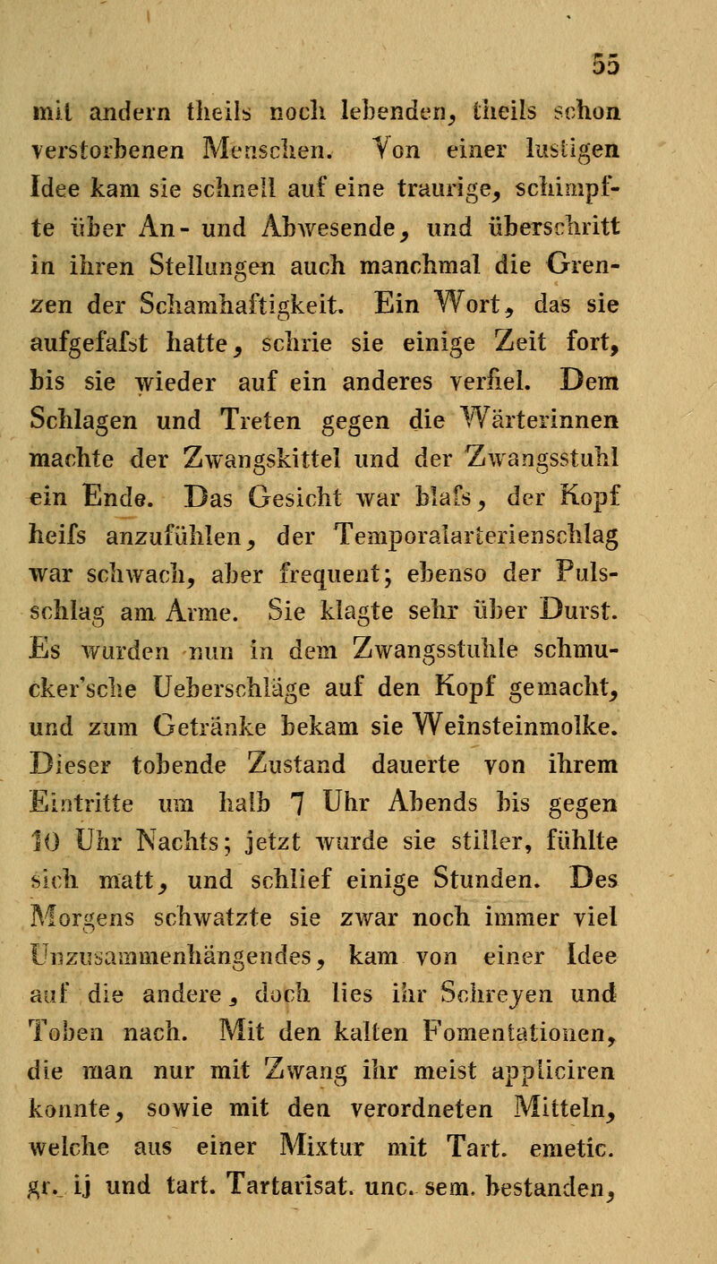 mit andern tlieils nocli lebenden^ üieils schon Terstorbenen Mensclien. Von einer lusügen Idee kam sie schnell auf eine traurige^ schimpf- te über An- und Abwesende^ und überschritt in ihren Stelkmgen auch manchmal die Gren- zen der Schamhaftigkeit Ein Wort, das sie aufgefafst hatte, schrie sie einige Zeit fort, bis sie wieder auf ein anderes verfiel. Dem Schlagen und Treten gegen die Wärterinnen machte der Zwangskittel und der Zwangsstuhl ein Ende. Das Gesicht war blafs, der Kopf heifs anzufühlen, der Temporalarterienschlag war schwach, aber frequent; ebenso der Puls- schlag am. Arme. Sie klagte sehr über Durst. Es wurden nun in dem Zwangsstuhle schmu- cker'sche üeberschläge auf den Kopf gemacht, und zum Getränke bekam sie Weinsteinmolke. Dieser tobende Zustand dauerte von ihrem Eintritte um halb 7 Uhr Abends bis gegen 10 Uhr Nachts; jetzt wurde sie stiller, fühlte sich matt, und schlief einige Stunden. Des Morgens schwatzte sie zwar noch immer viel Ünzusammenhängendes, kam von einer Idee auf die andere ^ doch lies ihr Schrejen und Toben nach. Mit den kalten Fomentationen^ die man nur mit Zwang ihr meist appliciren konnte, sowie mit den verordneten Mitteln, welche aus einer Mixtur mit Tart. emetic. ^r._ ij und tart. Tartarisat. unc. sem. bestanden,