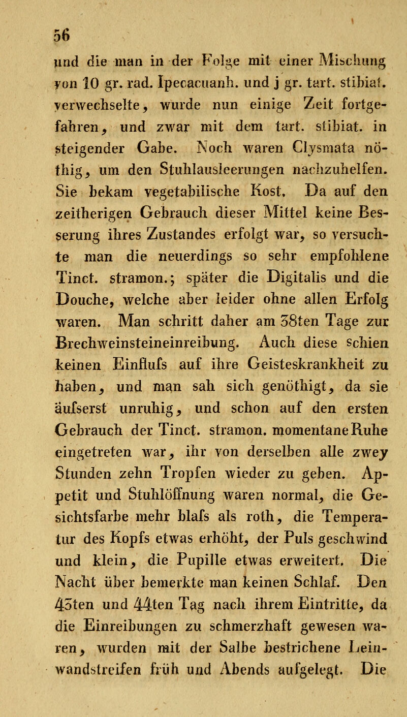 und die man in der Folge mit einer Mibcliung yon 10 gr. rad. Ipecacuanli. und j gr. tart. stibiat. verwechselte, wurde nun einige Zeit fortge- fahren, und zwar mit dem tart. stibiat. in steigender Gabe. Noch waren Cljsraata nÖ- thig, um den Stuhlausieerungen nachzuhelfen. Sie bekam vegetabilische Kost. Da auf den zeitherigen Gebrauch dieser Mittel keine Bes- serung ihres Zustandes erfolgt war, so versuch- te man die neuerdings so sehr empfohlene Tinct. stramon.; später die Digitalis und die Douche, welche aber leider ohne allen Erfolg waren. Man schritt daher am 38ten Tage zur Brechweinsteineinreibung. Auch diese schien keinen Einflufs auf ihre Geisteskrankheit zu haben, und m^n sah sich genöthigt, da sie äufserst unruhig, und schon auf den ersten Gebrauch der Tinct. stramon, momentane Ruhe eingetreten war, ihr von derselben alle zwey Stunden zehn Tropfen wieder zu geben. Ap- petit und Stuhlöffnung waren normal, die Ge- sichtsfarbe mehr blafs als roth, die Tempera- tur des Kopfs etwas erhöht, der Puls geschwind und klein, die Pupille etwas erweitert. Die Nacht über bemerkte man keinen Schlaf. Den 4oten und 44ten Tag nach ihrem Eintritte, da die Einreibungen zu schmerzhaft gewesen wa- ren, wurden mit der Salbe bestrichene Lein- wandstreifen früh und Abends aufgelegt. Die