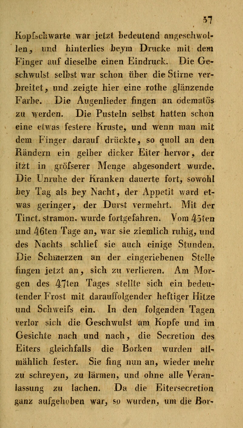 Kopfacliwarte war jetzt bedeutend angeschwol- len^ und iiinterlies bejm Drucke mit dem Finger auf dieselbe einen Eindruck. Die Ge- schwulst selbst war schon über die Stirne yer- breitet, und zeigte hier eine rothe glänzende Farbe. Die Augenlieder fingen an ddematcis zu werden. Die Pusteln selbst hatten schon eine etwas festere Kruste, und ^Yenn man mit dem Finger darauf drückte^ so quoll an den Rändern ein gelber dicker Eiter hervor, der itzt in gröfserer Menge abgesondert wurde. Die Unruhe der Kranken dauerte fort, sowohl hej Tag als bej Nacht, der Appetit ward et- was geringer^ der Durst vermehrt. Mit der Tinct. stramon. wurde fortgefahren. Vom 45ten und 46ten Tage an^ war sie ziemlich ruhig, und des Nachts schlief sie auch einige Stunden. Die Schmerzen an der eingeriebenen Stelle fingen jetzt an, sich zu verlieren. Am Mor- gen des 47ten Tages stellte sich ein bedeu- tender Frost mit darauffolgender heftiger Hitze und Schweifs ein. In den folgenden Tagen verlor sich die Geschwulst am Kopfe und im Gesichte nach und nach, die Secretion des Eiters gleichfalls die Borken wurden all-» mählich fester. Sie fing nun an, wieder mehr zu schrejen, zu lärmen, und ohne alle Veran- lassung zu lachen. Da die Eitersecretion ganz aufgehoben war, so wurden, um die Bor-