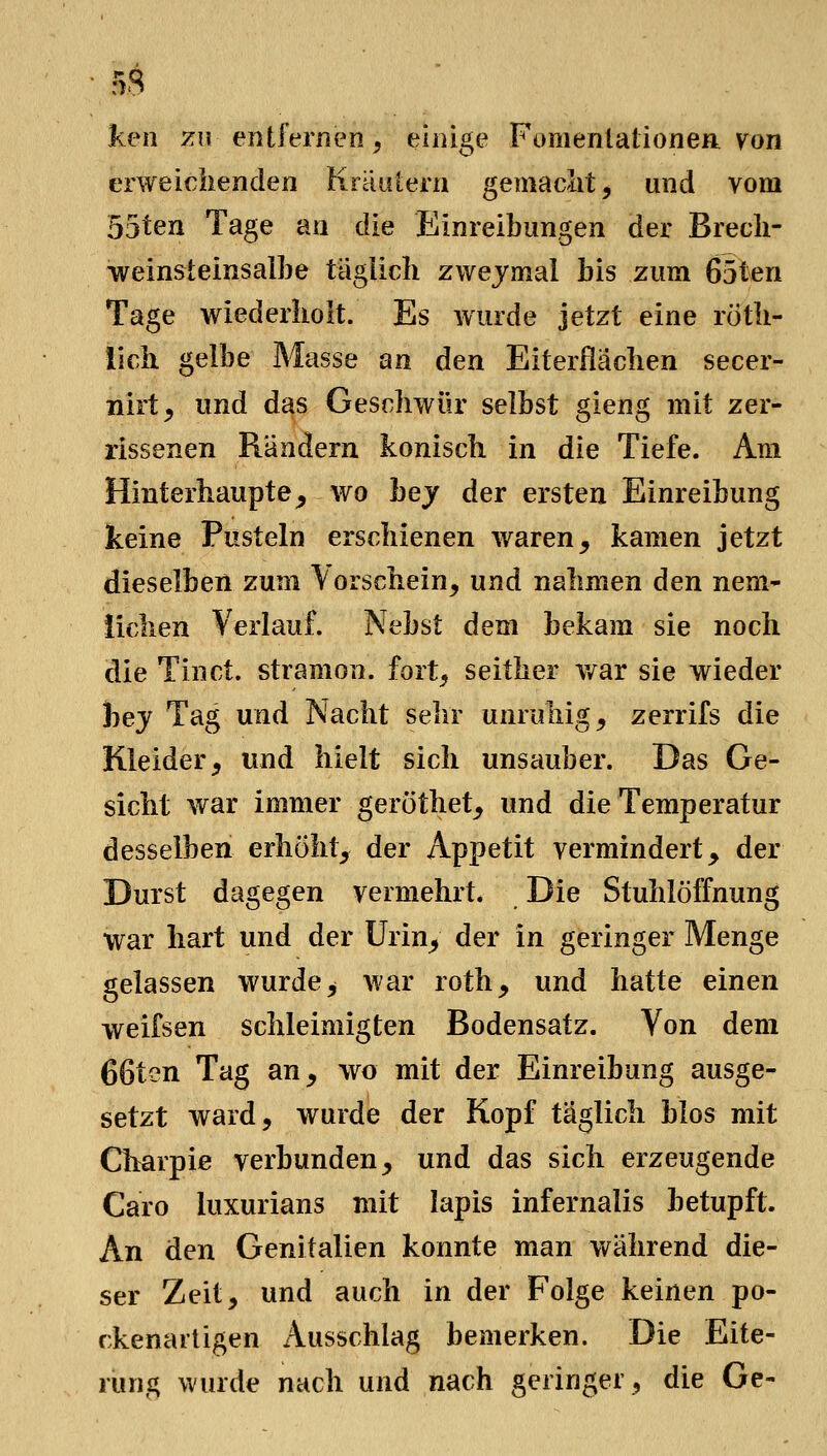 ken 7A\ entfernen, einige Fomentationea von erweielienden Kraulern gemaclit, und vom 55ten Tage an die Einreibungen der Brecli- weinsleinsaibe taglich zwejmal bis zum 65ten Tage wiederholt. Es wurde jetzt eine roth- lich gelbe Masse an den Eiterflächen secer- nirt^ und das Geschwür selbst gieng mit zer- rissenen Rändern konisch in die Tiefe. Am Hinterhauptes wo hey der ersten Einreibung keine Pusteln erschienen waren^ kamen jetzt dieselben zum \orschein, und nahmen den nem- iiclien Verlauf. Nebst dem bekam sie noch die Tinct. stramon. fort^ seither war sie wieder hey Tag und Nacht sehr unruhige zerrifs die Kleider, und hielt sich unsauber. Das Ge- sicht war immer geröthet, und die Temperatur desselben erhöht, der Appetit vermindert, der Durst dagegen vermehrt. Die Stuhlöffnung war hart und der Urin, der in geringer Menge gelassen wurde, war roth, und hatte einen weifsen schleimigten Bodensatz. Von dem 66ten Tag an, wo mit der Einreibung ausge- setzt ward, wurde der Kopf täglich blos mit Charpie verbunden, und das sich erzeugende Caro luxurians mit lapis infernalis betupft. An den Genitalien konnte man während die- ser Zeit, und auch in der Folge keinen po- rkenartigen Ausschlag bemerken. Die Eite- rung wurde nach und nach geringer, die Ge-