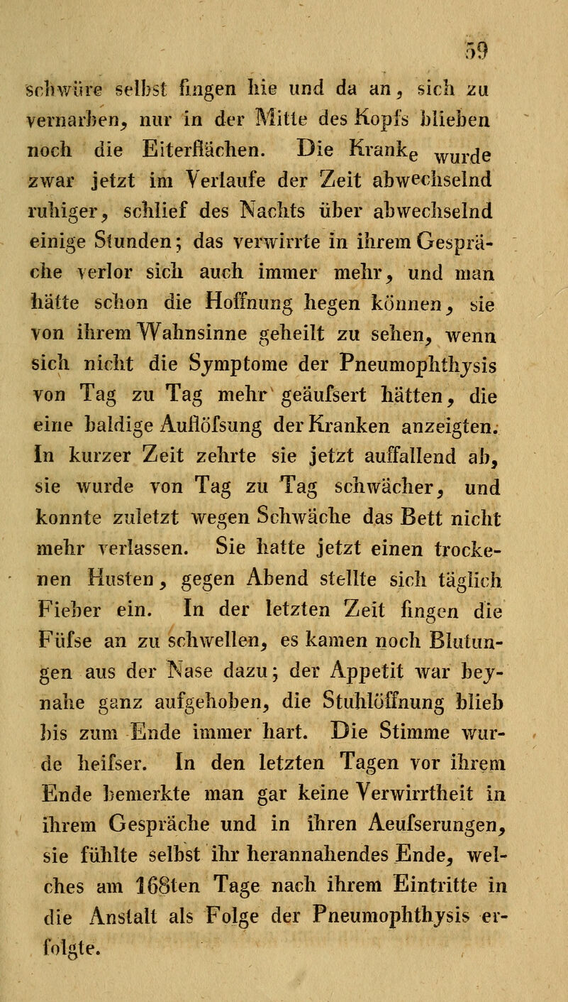 schwüre selbst fingen Iiie und da an^ sich zu vernarben^ nur in der Mitte des Kopfs blieben noch die Eiterflächen. Die Krankg wurde zwar jetzt im Verlaufe der Zeit abwechselnd ruhiger^ schlief des Nachts über abwechselnd einige Stunden; das verwirrte in ihrem Gesprä- che verlor sich auch immer mehr, und man hätte schon die Hoffnung hegen können, sie von ihrem Wahnsinne geheilt zu sehen, wenn sich nicht die Sjmptome der Pneumophthjsis von Tag zu Tag mehr geäufsert hätten, die eine baldige Auliöfsung der Kranken anzeigten. In kurzer Zeit zehrte sie jetzt auffallend ab, sie wurde von Tag zu Tag schwächer, und konnte zuletzt wegen Schwäche das Bett nicht mehr verlassen. Sie hatte jetzt einen trocke- nen Husten, gegen Abend stellte sich täglich Fieber ein. In der letzten Zeit fingen die Füfse an zu schwellen, es kamen noch Blutun- gen aus der Nase dazu; der Appetit war bej- nahe ganz aufgehoben, die Stuhlöffnung blieb I)is zum Ende immer hart. Die Stimme wur- de heifser. In den letzten Tagen vor ihrem Ende bemerkte man gar keine Verwirrtheit in ihrem Gespräche und in ihren Aeufserungen, sie fühlte selbst ihr herannahendes Ende, wel- ches am 168ten Tage nach ihrem Eintritte in die Anstalt als Folge der Pneumophthjsis er- folgte.