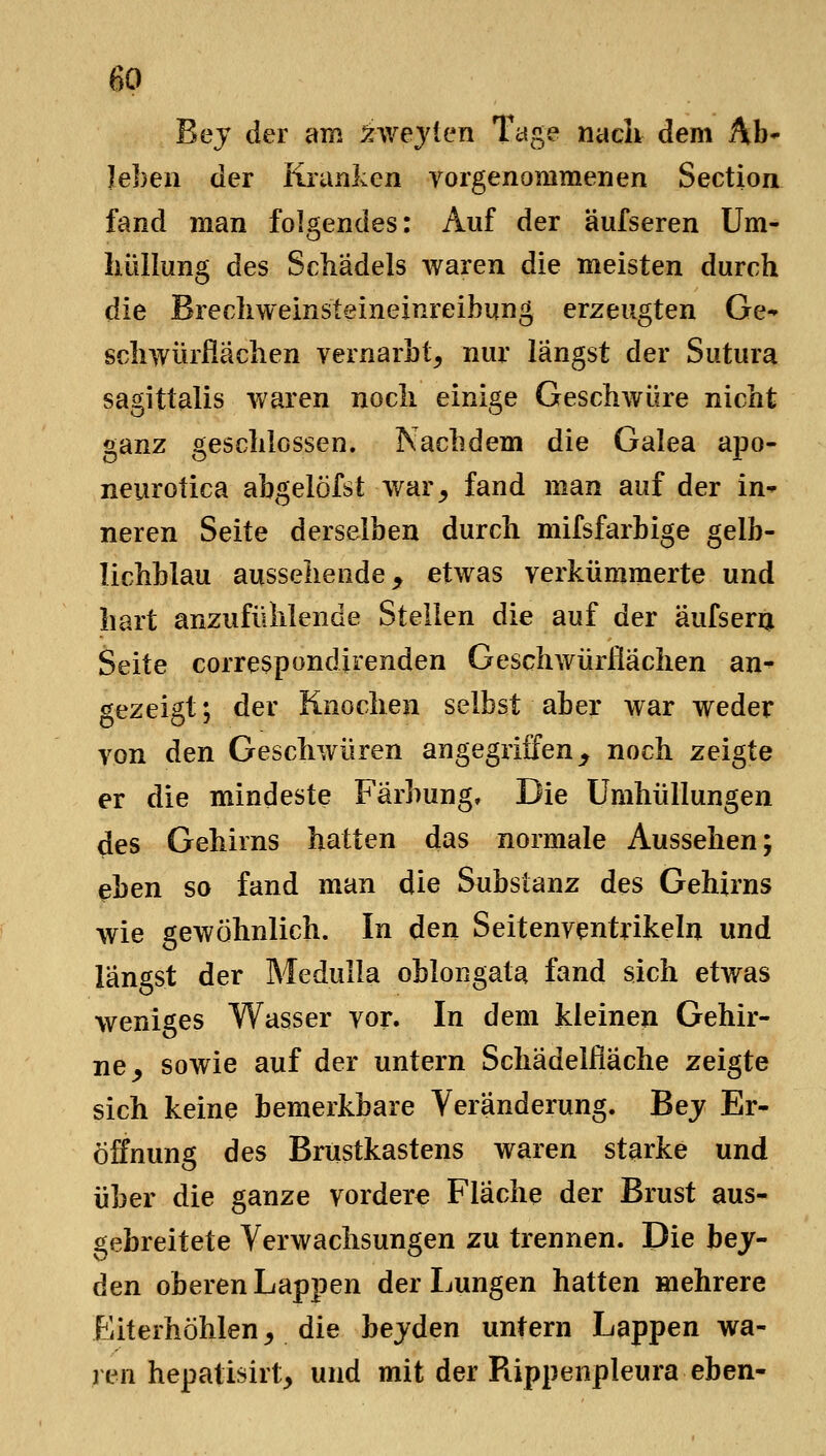 Bej der am xwejfen Tage nach dem Ab* leben der Kranlvcn vorgenommenen Section fand man folgendes: Auf der äufseren Um- hüllung des Schädels waren die meisten durch die Brechweinsteineinreibung erzeugten Ge- schwürfiächen vernarbt, nur langst der Sutura sagittalis waren noch einige Geschwüre nicht ganz geschlossen. Nachdem die Galea apo- neurotica abgelöfst war, fand man auf der in- neren Seite derselben durch mifsfarbige gelb- lichblau aussehende, etwas verkümmerte und hart anzufühlende Stellen die auf der äufsera Seite correspondirenden Geschwürflächen an^ gezeigt; der Knochen selbst aber war weder von den Geschwüren angegriffen _, noch zeigte er die mindeste Färbung, Die Umhüllungen des Gehirns hatten das normale Aussehen; eben so fand man die Substanz des Gehirns wie gewöhnlich. In den Seitenventrikeln und längst der Medulla oblongata fand sich etwas weniges Wasser vor. In dem kleinen Gehir- ne, sowie auf der untern Schädelfläche zeigte sich keine bemerkbare Veränderung. Bej Er- öffnung des Brustkastens waren starke und über die ganze vorder« Fläche der Brust aus- gebreitete Verwachsungen zu trennen. Die bej- den oberen Lappen der Lungen hatten mehrere Eiterhöhlen, die bejden untern Lappen wa- ren hepatisirt, und mit der Rippenpleura eben-