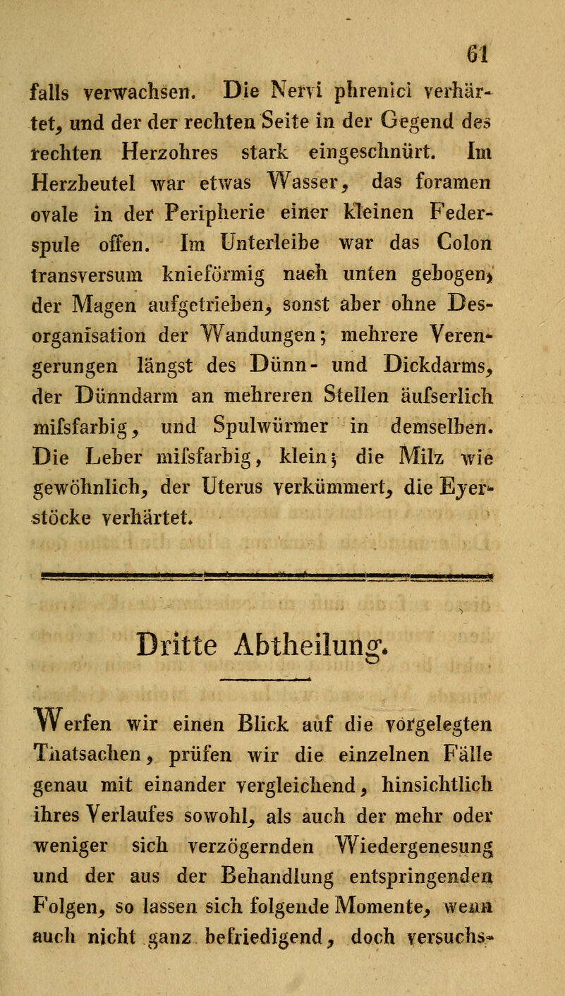 falls verwachsen. Die Nervi phrenici verhär- tet^ und der der rechten Seite in der Gegend des rechten Herzohres stark eingeschnürt. Im Herzbeutel war etwas Wasser, das foramen ovale in der Peripherie einer kleinen Feder- spule offen. Im ünterleibe war das Colon transversum knieformig naeh unten gebogen> der Magen aufgetrieben, sonst aber ohne Des- organisation der Wandungen; mehrere Veren* gerungen längst des Dünn- und Dickdarms, der Dünndarm an mehreren Steilen äulserlich mifsfarbig, und Spulwürmer in demselben. Die Leber mifsfarbig, klein 5 die Milz wie gewöhnlich, der Uterus verkümmert, die Ejer*- Stöcke verhärtet» Dritte Abtlieilung» Werfen wir einen Blick auf die vorgelegten Tiiatsachen^ prüfen wir die einzelnen Fälle genau mit einander vergleichend, hinsichtlich ihres Verlaufes sowohl, als auch der mehr oder weniger sich verzögernden Wiedergenesung und der aus der Behandlung entspringenden Folgen, so lassen sich folgende Momente, weiin auch nicht ganz befriedigend, doch Versuchs*