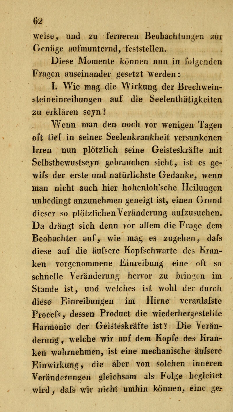 weise, und zu ferneren Beobachtungen zm Genüge aufmunternd, feststellen. Diese Momente können nun in folgenden Fragen auseinander gesetzt werden: L Wie mag die Wirkung der Brechwein- steineinreibungen auf die Seelenthätigkeiten zu erklaren sejn? Wenn man den noch vor wenigen Tagen oft tief in seiner Seelenkrankheit versunkenen Irren nun plötzlich seine Geisteskräfte mit Selbstbewustsejn gebrauchen sieht, ist es ge- wifs der erste und natürliehste Gedanke, wenn man nicht auch hier hohenloh'sche Heilungen unbedingt anzunehmen geneigt ist, einen Grund dieser so plötzlichen Veränderung aufzusuchen. Da drängt sich denn vor allem die F'rage dem Beobachter auf, wie mag es zugehen, dafs diese auf die äufsere Kopfschwarte des Kran- ken vorgenommene Einreibung eine oft so schnelle Veränderung hervor zu bringen im Stande ist, und welches ist wohl der durch diese Einreibungen im Hirne veranlafste Procefs, dessen Product die wiederhergestellte Harmonie der Geisteskräfte ist? Die Verän- derung, welche wir auf dem Kopfe des Kran- ken wahrnehmen, ist eine mechanische äufsere Einwirkung 5 die aber von solchen inneren Verändemngen gleichsam als Folge begleitet wild, dafs wir nicht umhin können, eine ger