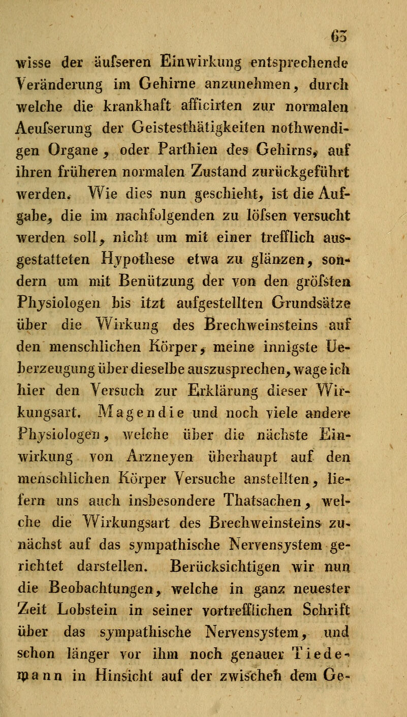 65 wisse der äufseren Einwirkung entsprechende Veränderung im Gehirne anzunehmen, durch welche die krankhaft afficirten zur normalen Aeufserung der Geistesthätigkeiten nothwendl- gen Organe ^ oder Parthien des Gehirns, auf ihren früheren normalen Zustand zurückgeführt werden. Wie dies nun geschieht, ist die Auf- gabe, die im nachfolgenden zu löfsen versucht werden sollj^ nicht um mit einer trefflich aus- gestatteten Hvpo^these etwa zu glänzen, son- dern um mit Benützung der von den gröf^tea Physiologen bis itzt aufgestellten Grundsätze üher die Wirkung des Brechweinsteins auf den menschlichen Körper ^ meine innigste Ue- herzeugung über dieselbe auszusprechen, wage ich hier den Versuch zur Erklärung dieser Wir- kungsart. Magendie und noch viele andere Physiologen, welche über die nächste Ein- wirkung von Arznejen überhaupt auf den menschlichen Körper Versuche anstellten, lie- fern uns auch insbesondere Thatsachen, wel- che die Wirkungsart des Brechweinsteins zu- nächst auf das sympathische Nervensystem ge- richtet darsteilen. Berücksichtigen wir nun die Beobachtungen, welche in ganz neuester Zeit Lobstein in seiner vortrelfliehen Schrift über das sympathische Nervensystem, und schon länger vor ihm noch genauer Tiede-» 1^ a n n in Hinsicht auf der zwischeh dem Ge-