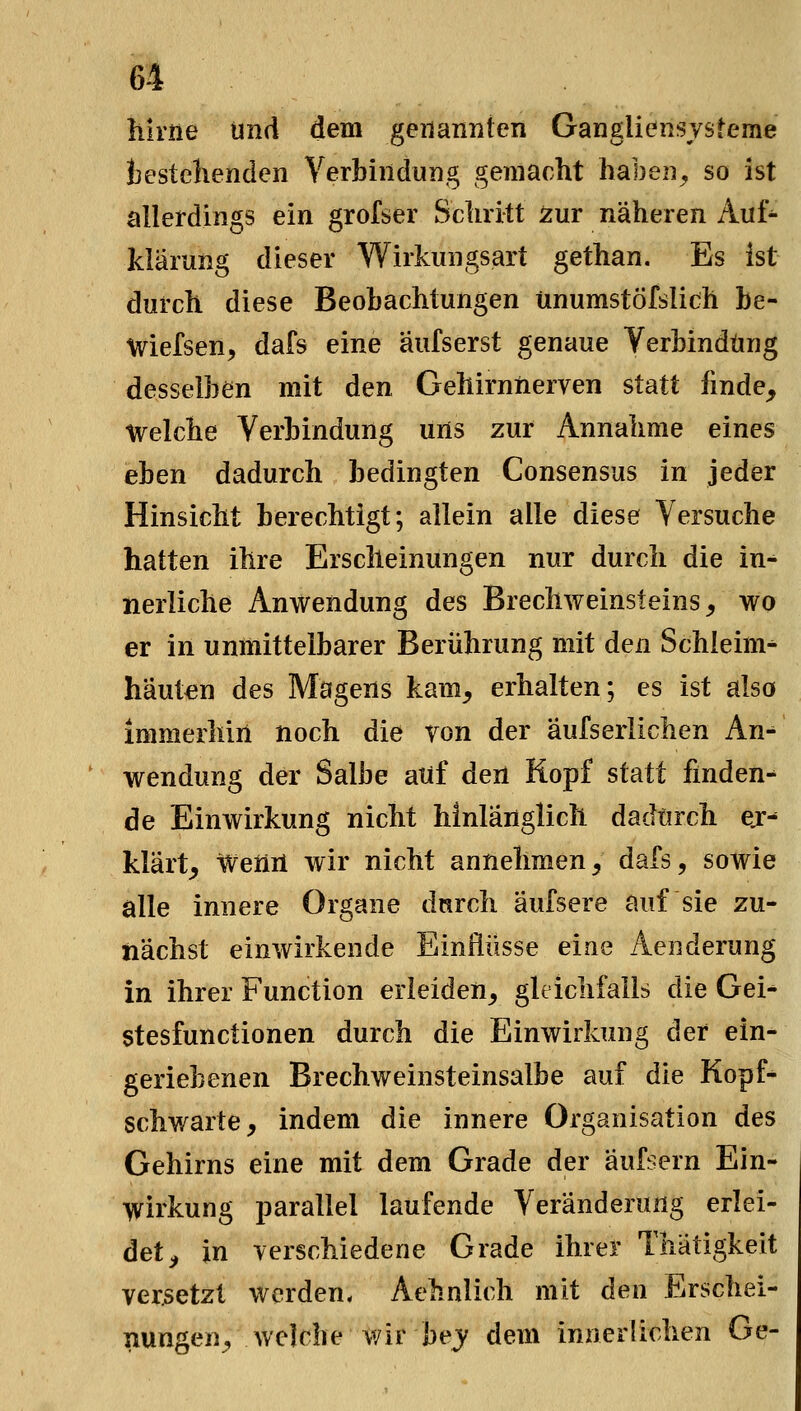 hirne und dem geiianiiten Gangliensvsteme jjestelienden Verbindung gemacht haben^ so ist allerdings ein grofser Scliritt zur näheren Auf^ kiärung dieser Wirkungsart gethan. Es ist durch diese Beobachtungen ünumstöfslich be- Wiefsen, dafs eine äufserst genaue Verbindung desselben mit den Gehirnnerven statt finde. Welche Verbindung uns zur Annahme eines eben dadurch bedingten Consensus in jeder Hinsicht berechtigt; allein alle diese Versuche hatten ihre Erscheinungen nur durch die in- nerliche Anwendung des Brechweinsteins, wo er in unmittelbarer Berührung mit den Schleim- häuten des Magens kam, erhalten; es ist also immerhin noch die von der äufserlichen An^ Wendung der Salbe auf den Kopf statt finden- de Einwirkung nicht hinlänglich dadurch ej- klärt, Weiiil wir nicht annehmen, dafs, sowie alle innere Organe dnrch äufsere auf sie zu- nächst einwirkende Einflüsse eine Aenderung in ihrer Function erleiden, gleichfalls die Gei- stesfunctionen durch die Einwirkung der ein- geriebenen Brechweinsteinsalbe auf die Kopf- schwarte, indem die innere Organisation des Gehirns eine mit dem Grade der äufsern Ein- wirkung parallel laufende Veränderung erlei- det, in verschiedene Grade ihrer Thätigkeit versetzt werden, Aehnlich mit den Erschei- nungen^ welche wir bej dem innerlichen Ge-