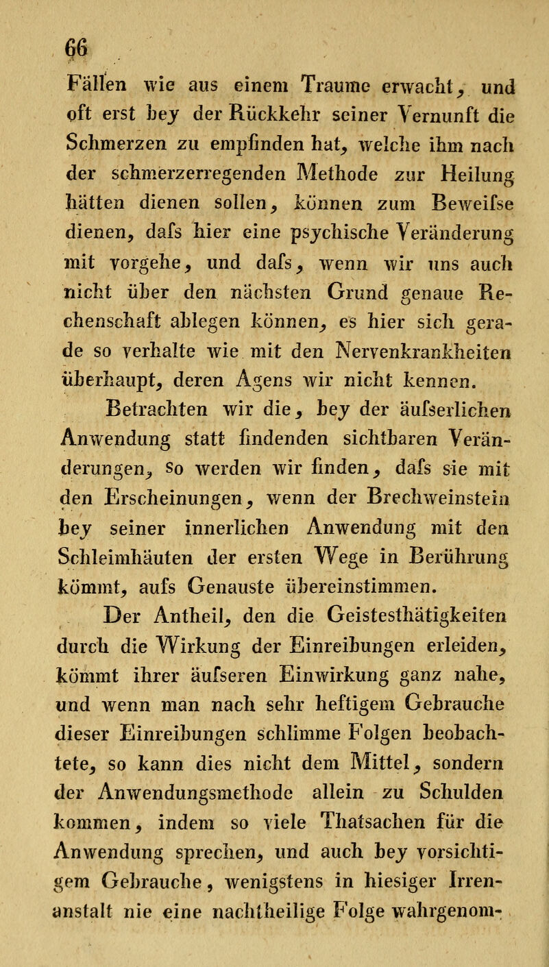 f6 Fällen wie aus einem Traume erwacht _, und oft erst bey der Rückkelir seiner Vernunft die Schmerzen zu empfinden hat^ welche ihm nach der schmerzerregenden Methode zur Heilung hätten dienen sollen^ können zum Beweifse dienen, dafs hier eine psychische Veränderung mit vorgehe, und dafs, wenn wir uns auch nicht über den nächsten Grund genaue Re- chenschaft ablegen können, es hier sich gera- de so verhalte wie mit den Nervenkrankheiten überhaupt, deren Agens wir nicht kennen. Betrachten wir die, hey der äufserlichen Anwendung statt findenden sichtbaren Verän- derungen, So werden wir finden, dafs sie mit den Erscheinungen, wenn der Brechweinstein hey seiner innerlichen Anwendung mit den Schleimhäuten der ersten Wege in Berührung kömmt, aufs Genauste übereinstimmen. Der Antheil, den die Geistesthätigkeiten durch die W^irkung der Einreibungen erleiden, kömmt ihrer äufseren Einwirkung ganz nahe, und wenn man nach sehr heftigem Gebrauche dieser Einreibungen schlimme Folgen beobach- tete, so kann dies nicht dem Mittel, sondern der Anwendungsmethode allein zu Schulden kommen, indem so viele Thatsachen für die Anwendung sprechen, und auch hey vorsichti- gem Gebrauche, Avenigstens in hiesiger Irren- anstalt nie eine nachtheilige Folge wahrgenom-