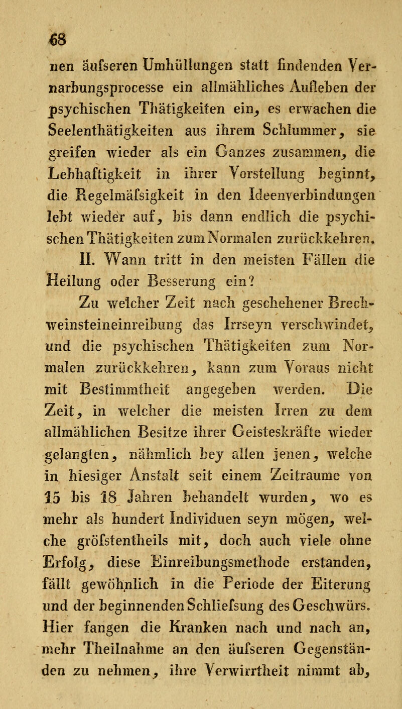 €8 nen äufseren Umliüllungen statt findenden Yer- narbungsprocesse ein allmäliliches Aufleben der psychischen Thatigkeiten ein^ es erwachen die Seelenthätigkeiten aus ihrem Schlummer, sie greifen wieder als ein Ganzes zusammen_, die Lebhaftigkeit in ihrer VorstelUmg beginnt, die Regelmäfsigkeit in den Ideenverbindungen lebt v/ieder auf, bis dann endlich die psychi- schen Thatigkeiten zum Normalen zurückkehren. II. Wann tritt in den meisten Fällen die Heilung oder Besserung ein? Zu welcher Zeit nach geschehener Brech- weinsteineinreibung das Irrsejn verschwindet, und die psychischen Thatigkeiten zum Nor- malen zurückkehren, kann zum Voraus nicht mit Bestimmtheit angegeben werden. Die Zeit, in welcher die meisten Irren zu dem allmählichen Besitze ihrer Geisteskräfte wieder gelangten, nähmlich bey allen jenen, welche in hiesiger Anstalt seit einem Zeiträume von 15 bis 18 Jahren behandelt wurden, wo es mehr als hundert Individuen seyn mögen, wel- che gröfstentheils mit, doch auch viele ohne Erfolg, diese Einreibungsmethode erstanden, fällt gewöhnlich in die Periode der Eiterung und der beginnenden Schliefsung des Geschwürs. Hier fangen die Kranken nach und nach an, mehr Theilnahme an den äufseren Gegenstän- den zu nehmen, ihre Verwirrtheit nimmt ab.