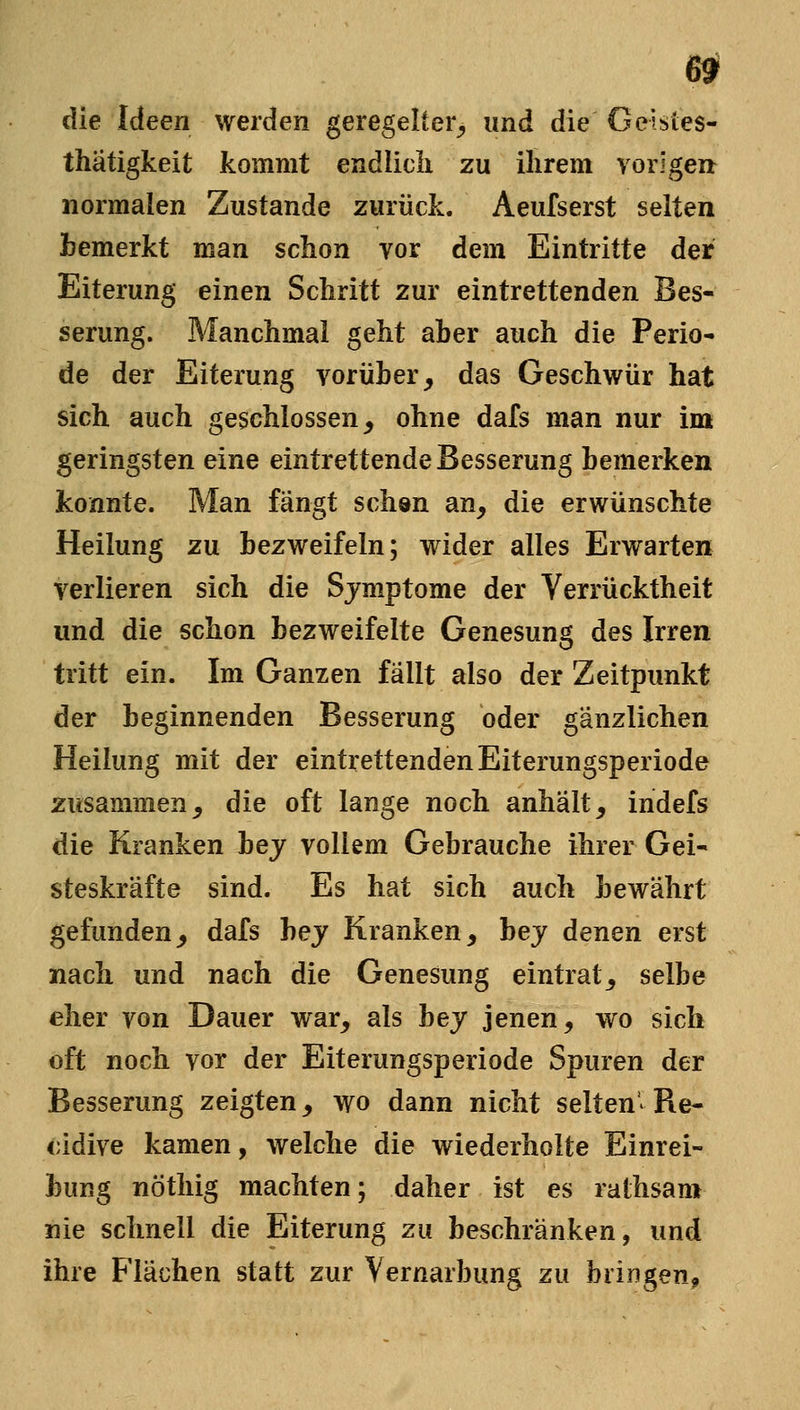 0 die Ideen werden geregelter^, und die Geistes- thätigkeit kommt endlich zu ihrem vorige» normalen Zustande zurück. Aeufserst selten bemerkt man schon vor dem Eintritte der Eiterung einen Schritt zur eintrettenden Bes- serung. Manchmal geht aher auch die Perio- de der Eiterung vorüber^ das Geschwür hat sich auch geschlossen, ohne dafs man nur im geringsten eine eintrettende Besserung bemerken konnte. Man fängt schsn an, die erwünschte Heilung zu bezweifeln; wider alles Erwarten verlieren sich die Sjmptome der Verrücktheit und die schon bezweifelte Genesung des Irren tritt ein. Im Ganzen fällt also der Zeitpunkt der beginnenden Besserung oder gänzlichen Heilung mit der eintrettenden Eiterungsperiode zusammen, die oft lange noch anhält, indefs die Kranken bej vollem Gebrauche ihrer Gei- steskräfte sind. Es hat sich auch bewährt gefunden, dafs bej Kranken, bej denen erst nach und nach die Genesung eintrat, selbe eher von Dauer war, als hey jenen, wo sich oft noch vor der Eiterungsperiode Spuren der Besserung zeigten, wo dann nicht selten^Re- zidive kamen, welche die wiederholte Einrei- bung nöthig machten; daher ist es rathsam nie schnell die Eiterung zu beschränken, und ihre Flächen statt zur Vernarbung zu bringen^