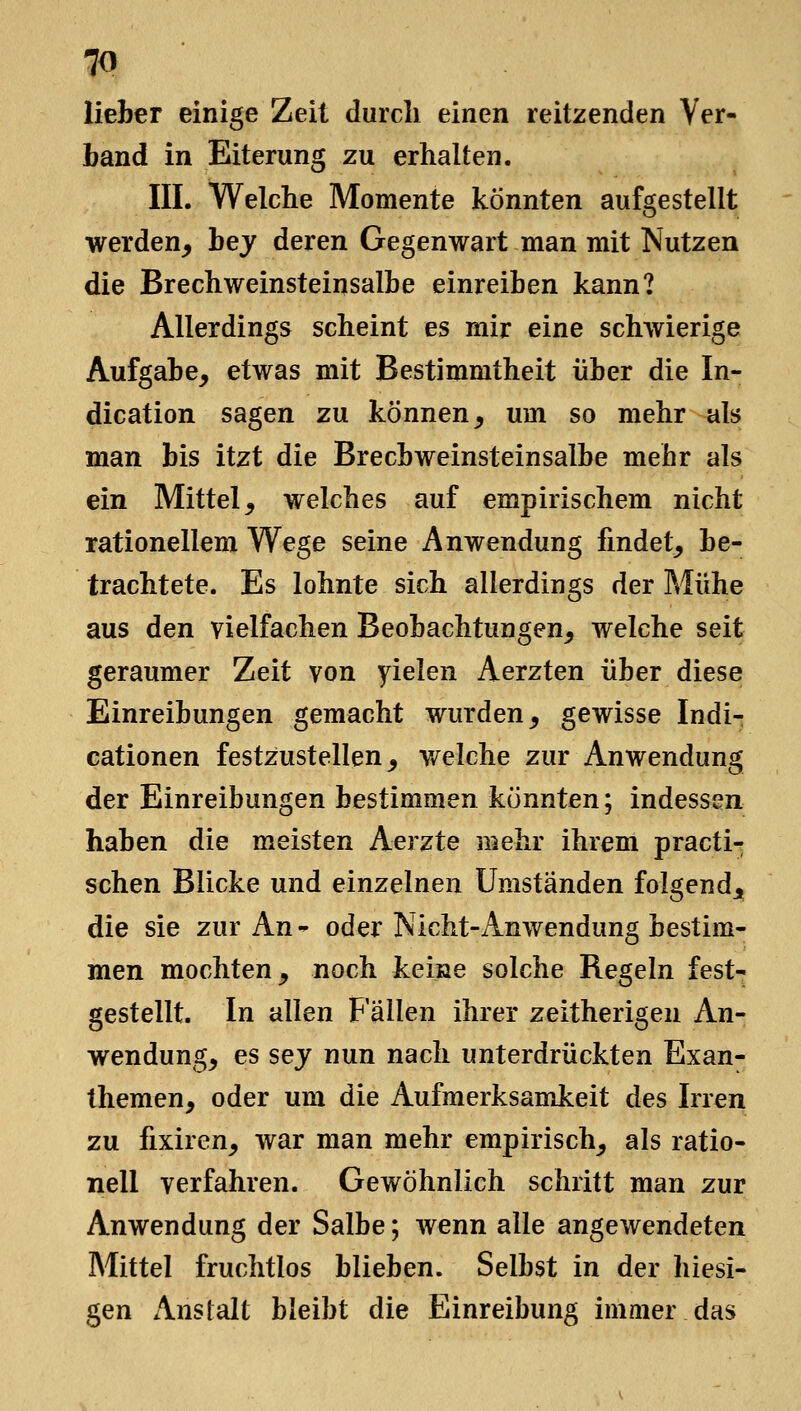 lieber einige Zeit durch einen reitzenden Ver- band in Eiterung zu erhalten. III. Welche Momente könnten aufgestellt werden^ bej deren Gegenwart man mit Nutzen die Brechweinsteinsalbe einreiben kann? Allerdings scheint es mir eine schwierige Aufgabe, etwas mit Bestimmtheit über die In- dication sagen zu können, um so mehr als man bis itzt die Brecbweinsteinsalbe mehr als ein Mittel, welches auf empirischem nicht rationellem Wege seine Anwendung findet, be- trachtete. Es lohnte sich allerdings der Mühe aus den vielfachen Beobachtungen, welche seit geraumer Zeit von yielen Aerzten über diese Einreibungen gemacht wurden, gewisse Indi- cationen festzustellen, v/elche zur Anwendung der Einreibungen bestimmen konnten; indessen haben die meisten Aerzte mehr ihrem practi- schen Blicke und einzelnen Umstanden folgend,, die sie zur An- oder Nicht-Anwendung bestim- men mochten, noch keine solche Regeln fest- gestellt. In allen Fällen ihrer zeitherigen An- wendung, es sej nun nach unterdrückten Exan- themen, oder um die Aufmerksamkeit des Irren zu fixiren, war man mehr empirisch, als ratio- nell verfahren. Gewöhnlich schritt man zur Anwendung der Salbe; wenn alle angewendeten Mittel fruchtlos blieben. Selbst in der hiesi- gen Anstalt bleibt die Einreibung immer das