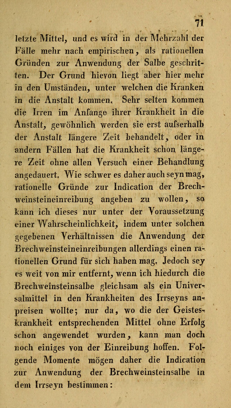 letzte Mittel, und es wirä in der Mehrzahl der Fälle mehr nach empirischen, als rationellen Gründen zur Anwendung der Salhe geschrit- ten. Der Grund hievon liegt aher hier mehr in den Umständen, unter welchen die Kranken in die Anstalt kommen, Sehr selten kommen die Irren im Anfange ihrer Krankheit in die Anstalt, gewöhnlich werden ?ie erst aufserhalb der Anstalt längere Zeit behandelt, oder in andern Fällen hat die Krankheit schon länge- re Zeit ohne allen Versuch einer Behandlung angedauert. Wie schwer es daher auch sejn mag, rationelle Gründe zur Indication der Brech- weinsteineinreibung angeben zu wollen, sa kann ich dieses nur unter der Voraussetzung einer Wahrscheinlichkeit, indem unter solchen gegebenen Verhältnissen die Anwendung der Brechweinsteineinreibungen allerdings einen ra- tionellen Grund für sich haben mag, Jedoch sej es weit von mir entfernt, wenn ich hiedurch die Brechweinsteinsalbe gleichsam als ein Univer-^ salmittel in den Krankheiten des Irrsejns an-^ preisen wollte; nur da, wo die der Geistes^ krankheit entsprechenden Mittel ohne Erfolg schon angewendet wurden, kann man doch noch einiges von der Einreibung hoffen. Folr gende Momente mögen daher die Indication zur Anwendung der Brechweinsteinsalbe in dem Irrseyn bestimmen: