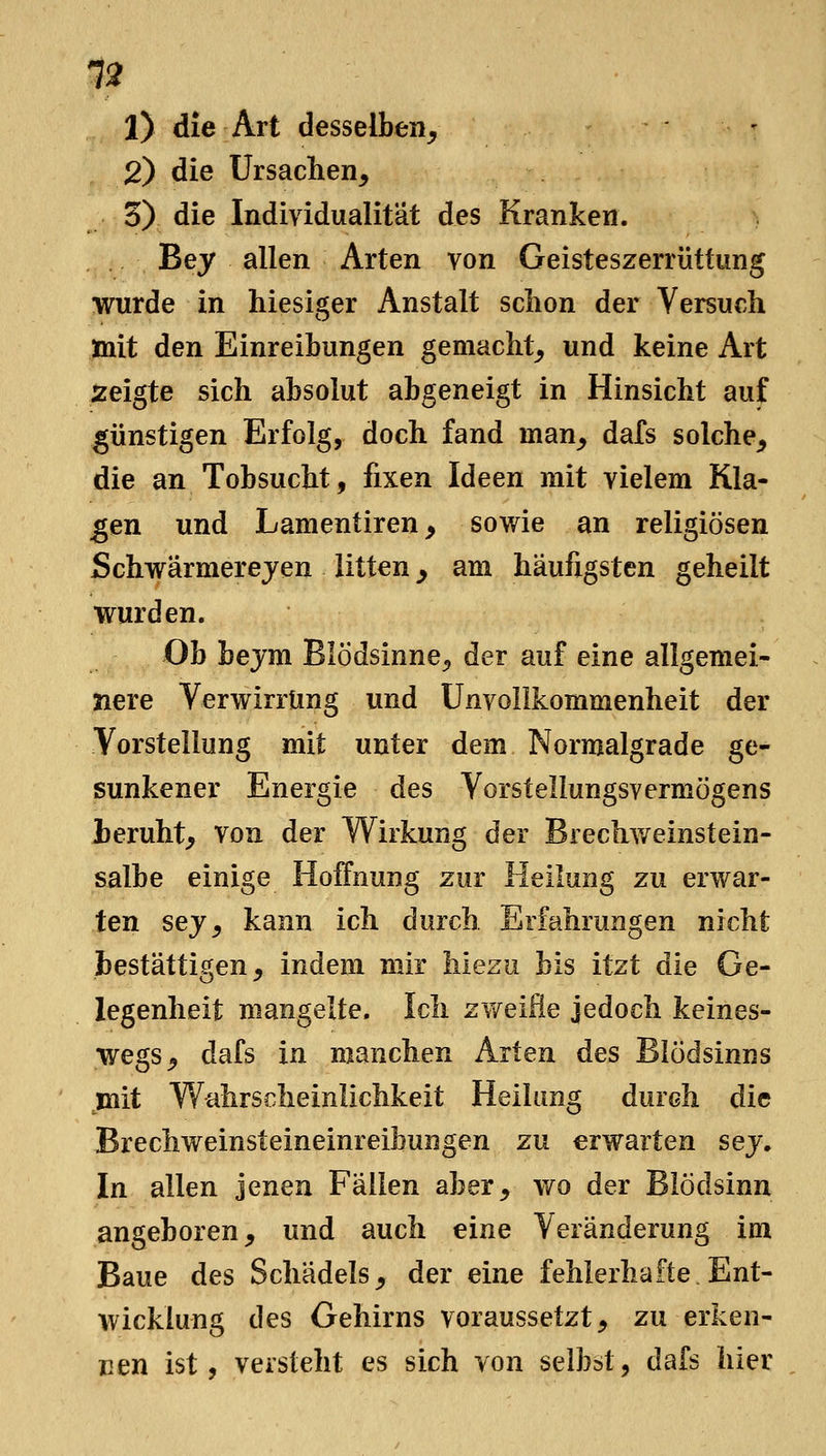1) die Art desselben, 2) die Ursachen, 3) die Individualität des Kranken. Bey allen Arten von Geisteszerrüttung wurde in hiesiger Anstalt schon der Versuch mit den Einreibungen gemacht, und keine Art zeigte sich absolut abgeneigt in Hinsicht auf günstigen Erfolg, doch fand man, dafs solche, die an Tobsucht, fixen Ideen mit vielem Kla- ngen und Lamentiren, sowie an religiösen Schwärmerejen litten ^ am häufigsten geheilt wurden. Ob bejm Blödsinne, der auf eine allgemei- nere Verwirrung und Unvollkommenheit der Vorstellung mit unter dem Normalgrade ge- sunkener Energie des Vorstellungsvermögens beruht, von der Wirkung der Brechv/einstein- salbe einige Hoffnung zur Heilung zu erwar- ten sej, kann ich durch Erfahrungen nicht bestättigen, indem mir hiezu bis itzt die Ge- legenheit mangelte. Ich zweiB.Q jedoch keines- wegs, dafs in manchen Arten des Blödsinns mit Wahrscheinlichkeit Heilung durch die Brechweinsteineinreibungen zu erwarten sej. In allen jenen Fällen aber, wo der Blödsinn angeboren, und auch eine Veränderung im Baue des Schädels, der eine fehlerhafte. Ent- wicklung des Gehirns voraussetzt, zuerken- nen ist, versteht es sich von selbst, dafs hier