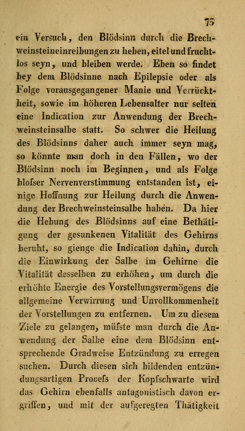 ein Versucli^ den Blödsinn durcli die Brecli- weinsteineinreibungenzu lieben, eitel und frucht- los sejn^ und bleiben werde. Eben so findet bej dem Blödsinne nach Epilepsie oder als Folge vorausgegangener Manie und Verrückt- heit, sowie im höheren Lebensalter nur selten eine Indication zur Anwendung der Brech- weinsteinsalbe statt. So schwer die Heilung des Blödsinns daher auch immer seyn mag, so könnte man doch in den Fällen, wo der Blödsinn noch im Beginnen, und als Folge blofser Nervenverstimmung entstanden ist, ei- nige Hoffnung zur Heilung durch die Anwen- dung der Brechweinsteinsalbe haben. Da hier die Hebung des Blödsinns auf eine Bethäti- gung der gesunkenen Vitalität des Gehirns beruht, so gienge die Indication dahin, durch die Einwirkung der Salbe im Gehirne die Vitalität desselben zu erhöhen, um durch die erhöhte Energie des Vorstellungsvermögens die allgemeine Verv/irrung und Unvollkommenheit der Vorstellungen zu entfernen. Um zu diesem Ziele zu gelangen, müTste man durch die An- wendung der Salbe eine dem Blödsinn ent- sprechende Gradweise Entzündung zu erregen suchen. Durch diesen sich bildenden entzün- dungsartigen Procefs der Kopfschwarte wird das Gehirn ebenfalls antagonistisch davon er- griffen, und mit der aufgeregten Thätigkeit