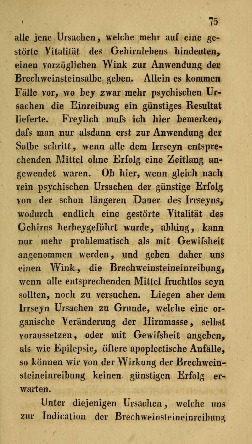 alle jene Ursachen, welche mehr auf eine ge- störte Vitalität des Gehirnlebens hindeuten, einen vorzüglichen Wink zur Anwendung der Brechweinsteinsalbe geben. Allein es kommen Fälle vor, wo hey zwar mehr psychischen Ur- sachen die Einreibung ein günstiges Resultat lieferte. Frejlich mufs ich hier bemerken, dafs man nur alsdann erst zur Anwendung der Salbe schritt, wenn alle dem Irrseyn entspre-» chenden Mittel ohne Erfolg eine Zeitlang an- gewendet waren. Ob hier, wenn gleich nach rein psychischen Ursachen der günstige Erfolg Von der schon längeren Dauer des Irrsejns, wodurch endlich eine gestörte Vitalität des Gehirns herbeigeführt wurde, abhing, kann nur mehr problematisch als mit Gewifsheit angenommen werden, und gehen daher uns einen Wink, die Brechweinsteineinreibung, wenn alle entsprechenden Mittel fruchtlos sejn sollten, noch zu versuchen. Liegen aber dem Irrsejn Ursachen zu Grunde, welche eine or- ganische Veränderung der Hirnmasse, selbst voraussetzen, oder mit Gewifsheit angeben, als wie Epilepsie, öftere apoplectische Anfälle, so können wir von der Wirkung der Brechwein- steineinreibung keinen günstigen Erfolg er^ warten. Unter diejenigen Ursachen, welche uns zur Indication der Brechweinsteineinreibung