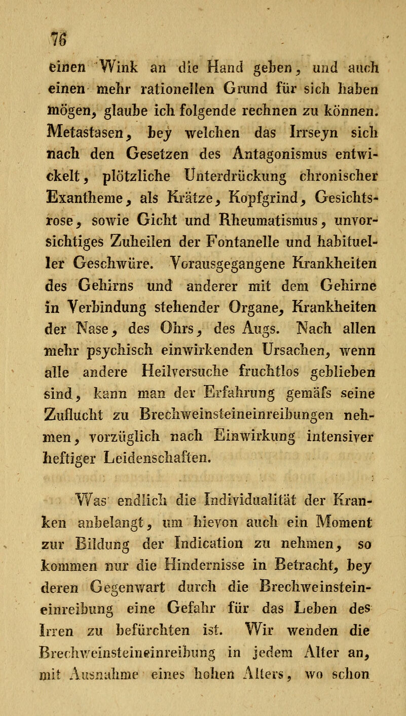 einen Wink an die Hand geben^, und auch einen mehr rationellen Grund für sich haben mögen, glaube ich folgende rechnen zu können. Metastasen, hey welchen das Irrsejn sich nach den Gesetzen des Antagonismus entwi- ckelt, plötzliche Unterdrückung chronischer Exantheme, als Krätze, Kopfgrind, Gesichts- rose , sowie Gicht und Rheumatismus, unvor- sichtiges Zuheilen der Fontanelle und habituel- ler Geschwüre. Vorausgegangene Krankheiten des Gehirns und anderer mit dem Gehirne in Verbindung stehender Organe, Krankheiten der Nase, des Ohrs, des Augs. Nach allen mehr psychisch einwirkenden Ursachen, wenn alle andere Heilversuche fruchtlos geblieben sind, kann man der Erfahrung gemäfs seine Zuflucht zu Brechweinsteineinreibungen neh- men, vorzüglich nach Einwirkung intensiver heftiger Leidenschaften. W^as endlich die Individualität der Kran- ken anbelangt, um hievon auch ein Moment zur Bildung der Indication zu nehmen, so kommen nur die Hindernisse in Betracht, hey deren Gegenwart durch die Brechweinstein- einreibung eine Gefahr für das Leben des Irren zu befürchten ist. Wir wenden die Brechv/einsteineinreibung in jedem z\lter an, mit Ausnahme eines hohen Alters, wo schon