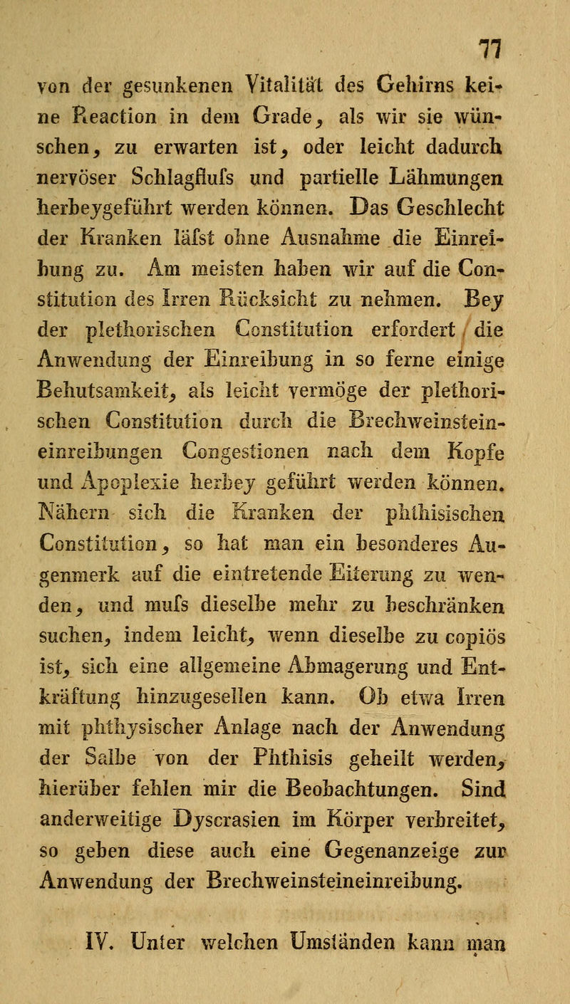 von der gesunkenen Yitalitaft des Gehirns kei- ne Pieaction in dem Grade ^ als wir sie wün- schen, zu erwarten ist, oder leicht dadurch nervöser Schlagflufs und partielle Lähmungen herhejgeführt werden können. Das Geschlecht der Kranken lafst ohne Ausnahme die Einrei- hung zu. Am meisten hahen wdr auf die Con- stitution des Irren Rücksicht zu nehmen. Bey der plethorischen Constitution erfordert, die Anwendung der Einreibung in so ferne einige Behutsamkeit, als leicht vermöge der plethori- schen Constitution durch die Brechweinstein- einreihungen Congestionen nach dem Kopfe und Apoplexie lierhej geführt werden können. Nähern sich die Kranken der phthisischeu Constitution, so hat man ein besonderes Au- genmerk auf die eintretende Eiterung zu wen- den, und mufs dieselbe mehr zu beschränken suchen, indem leicht, wenn dieselbe zu copiös ist, sich eine allgemeine Abmagerung und Ent- kräftung hinzugesellen kann. Ob etwa Irren mit plitlijsischer Anlage nach der Anwendung der Salbe von der Phthisis geheilt werden, hierüber fehlen mir die Beobachtungen. Sind anderweitige Djscrasien im Körper verbreitet, so geben diese auch eine Gegenanzeige zur Anwendung der Brechweinsteineinreibung. IV. Unter v/elchen Umständen kann man