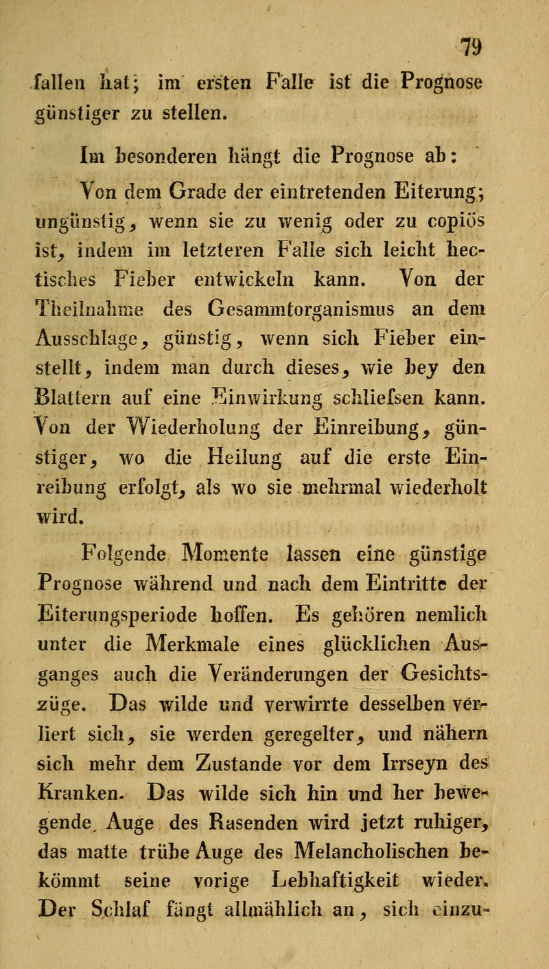 fallen iiat; im ersten Falle ist die Prognose günstiger zu stellen. Im besonderen hängt die Prognose ab: Von dem Grade der eintretenden Eiterung; ungünstig, wenn sie zu wenig oder zu copiös ist_, indem im letzteren Falle sich leicht hec- tisches Fieber entwickeln kann. Von der Theiinahnie des Gesammtorganismus an dem Ausschlage, günstig, wenn sich Fieber ein- stellt, indem man durch dieses, v/ie bey den Blattern auf eine Einwirkung schliefsen kann, ^on der Wiederholung der Einreibung, gün- stiger, wo die Heilung auf die erste Ein- reibung erfolgt, als wo sie mehrmal wiederholt wird. Folgende Momente lassen eine günstige Prognose während und nach dem Eintritte der Eiterungsperiode hoffen. Es gehören nemlich unter die Merkmale eines glücklichen Aus^- ganges auch die Veränderungen der Gesichts- züge. Das wilde und verwirrte desselben ver^ liert sich, sie werden geregelter, und nähern sich mehr dem Zustande vor dem Irrseyn des Kranken. Das wilde sich hin und her bewe- gende. Auge des Rasenden wird jetzt ruhiger^ das matte trübe Auge des Melancholischen be- kömmt seine vorige Lebhaftigkeit wieder. Der Schlaf fängt alhnählich an, sich einzu-