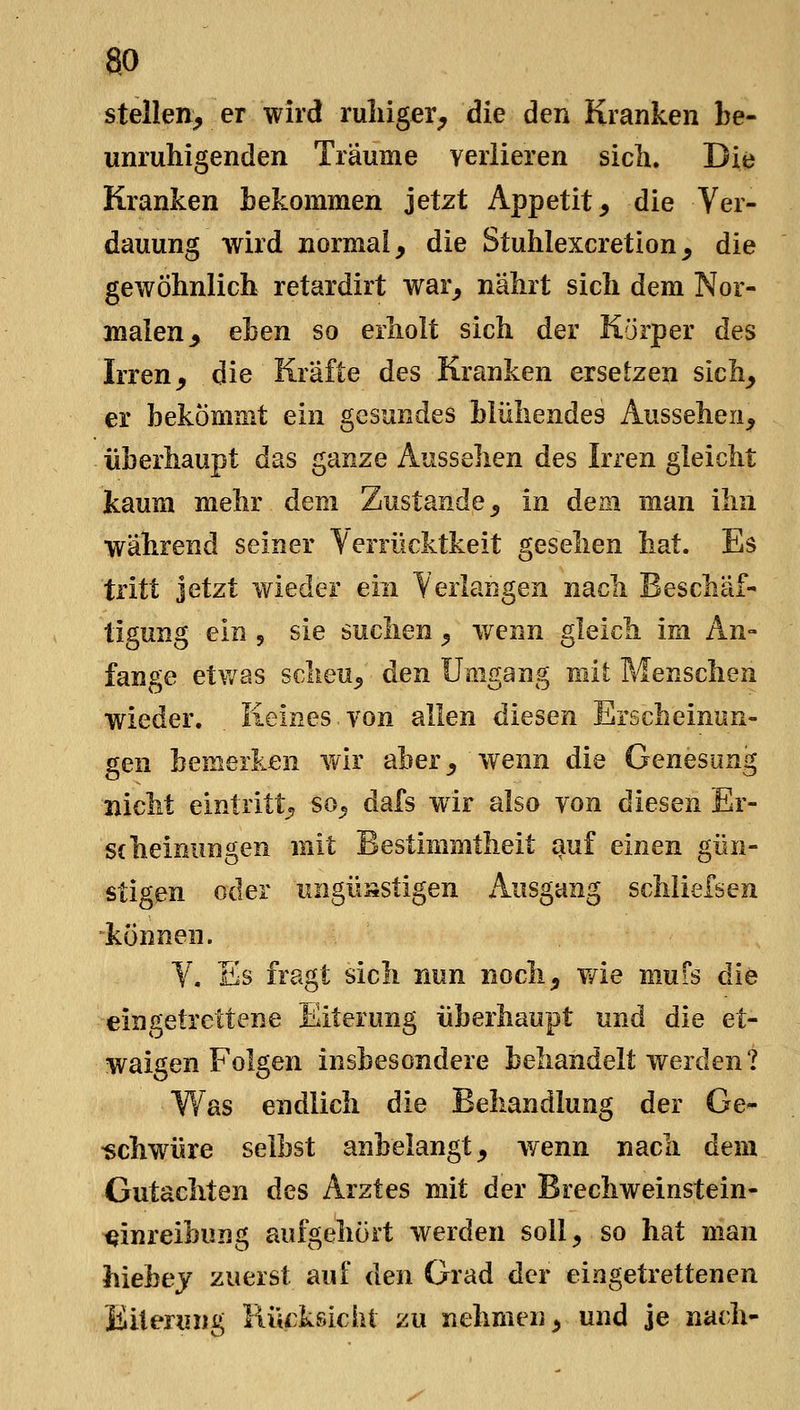 ao stellen, er wird ruliiger, die den Kranken be- unruhigenden Träume verlieren sich. Die Kranken bekommen jetzt Appetit, die Ver- dauung wird normal, die Stuhlexcretion, die gewöhnlich retardirt war, nährt sich dem Nor- malen, eben so erholt sich der Körper des Irren, die Kräfte des Kranken ersetzen sich, er bekömmt ein gesundes blühendes Aussehen, überhaupt das ganze Aussehen des Irren gleicht kaum mehr dem Zustande, in dem man ihn während seiner Verrücktkeit gesehen hat. Es tritt jetzt wieder ein Verlangen nach Beschäf- tigung ein 5 sie suchen, v/enn gleich im An- fange etwas scheu, den Umgang mit Menschen wieder. Keines.von allen diesen Erscheinun- gen bemerken wir aber, wenn die Genesung nicht eintritt, so, dafs wir also von diesen Er- scheinungen mit Bestimmtheit auf einen gün- stigen oder ungüsstigen Ausgang schiielsen können. V. Es fragt sich nun noch, wie mufs die eingetrettene Eiterung überhaupt und die et- waigen Folgen insbesondere behandelt werden? Was endlich die Behandlung der Ge- •schw^üre selbst anbelangt, wenn nach dem Gutachten des Arztes mit der Brechweinstein- ijinreibung aufgehört werden soll, so hat man hiebej zuerst auf den Grad der eingetrettenen Eiterung Rücksicht zu nehmen, und je nach-