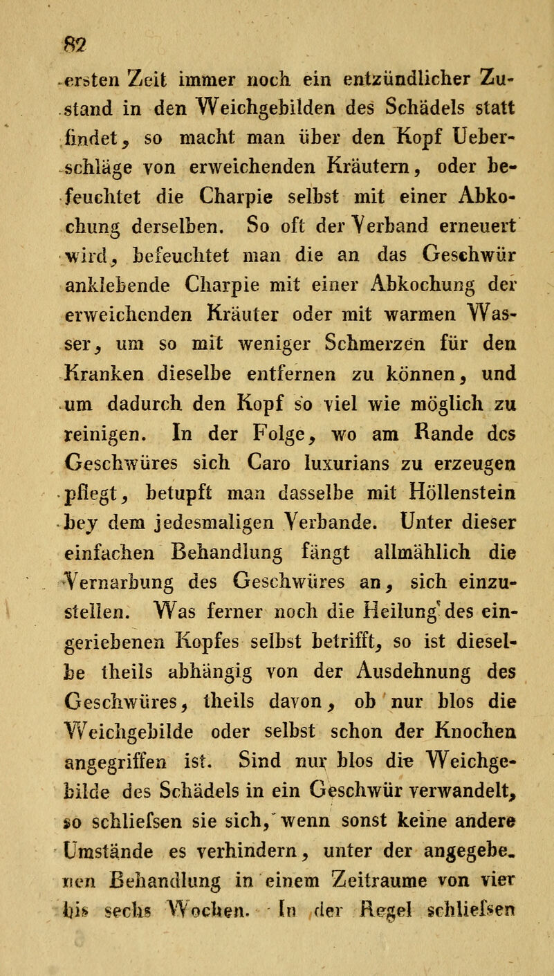 ersten Zeit immer noch ein entzündlicher Zu- stand in den Weichgebilden des Schädels statt findet, so macht man über den Kopf Ueber- schläge von erweichenden Kräutern, oder be- feuchtet die Charpie selbst mit einer Abko- chung derselben. So oft der Yerband erneuert 'W'ird^ befeuchtet man die an das Geschwür anklebende Charpie mit einer Abkochung der erweichenden Kräuter oder mit warmen Was- ser, um so mit weniger Schmerzen für den Kranken dieselbe entfernen zu können, und um dadurch den Kopf so viel wie möglich zu reinigen. In der Folge, wo am Rande des Geschwüres sich Caro luxurians zu erzeugen pflegt, betupft man dasselbe mit Höllenstein bej dem jedesmaligen Verbände. Unter dieser einfachen Behandlung fängt allmählich die 'Vernarbung des Geschwüres an, sich einzu- stellen. Was ferner noch die Heilung'des ein- geriebenen Kopfes selbst betrifft, so ist diesel- be theiis abhängig von der Ausdehnung des Geschwüres, theiis davon, ob nur Mos die Vv^eichgebilde oder selbst schon der Knochen angegriffen ist. Sind nur blos di« Weichge- bilde des Schädels in ein Geschwür verwandelt, so schliefsen sie sich/wenn sonst keine andere Umstände es verhindern, unter der angegebe. iien Behandlung in einem Zeiträume von vier bh sechs Wochen. In der Regel schliefjsen