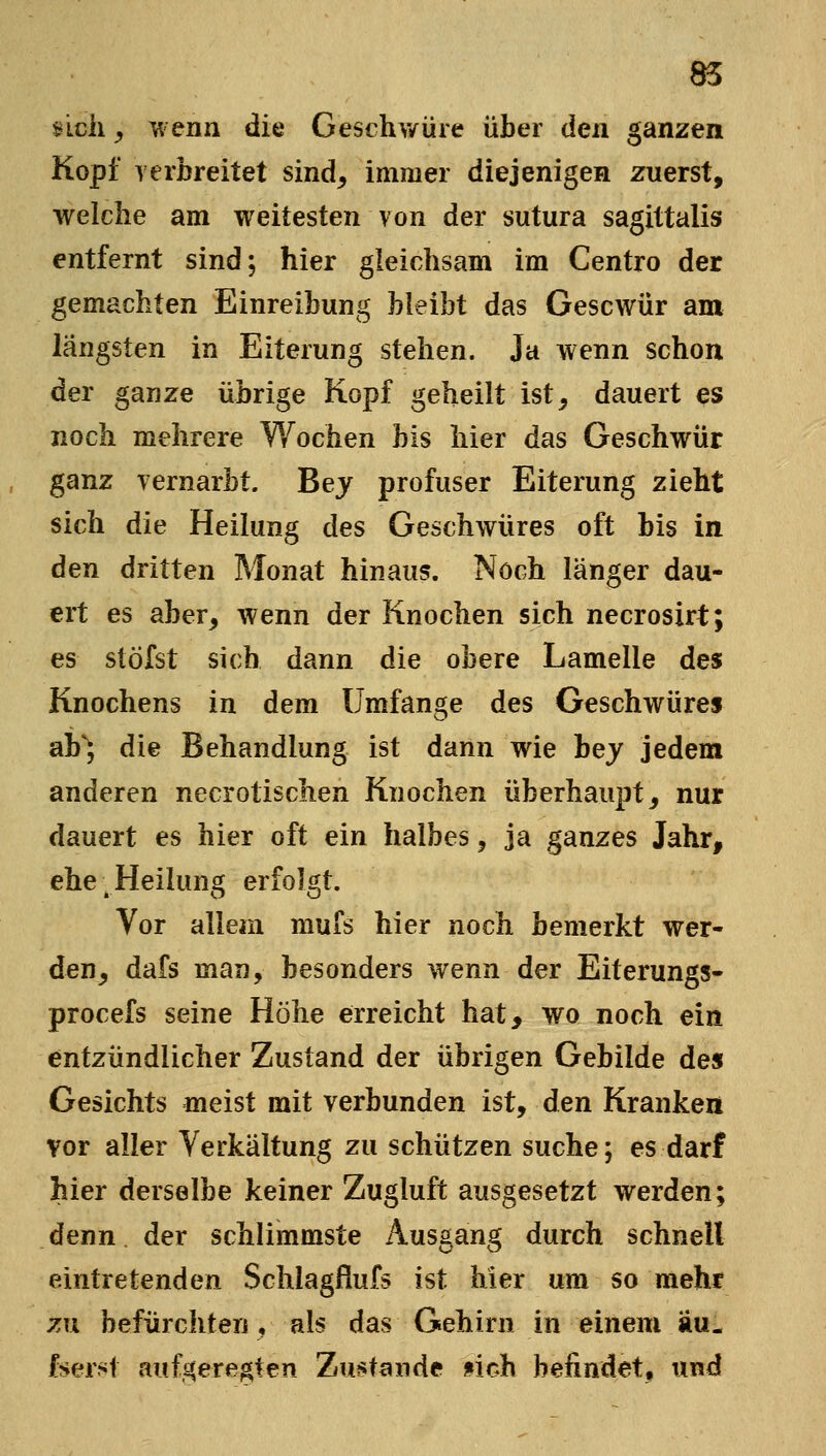 nch y wenn die Geschv/üre über den. ganzen Kopf verbreitet sind, immer diejenigen zuerst, welche am weitesten von der sutura sagittalis entfernt sind; hier gleichsam im Centro der gemachten Einreibung bleibt das Gescwür am längsten in Eiterung stehen. Ja wenn schon der ganze übrige Kopf geheilt ist, dauert es noch mehrere Wochen bis hier das Geschwür ganz vernarbt. Bey profuser Eiterung zieht sich die Heilung des Geschwüres oft bis in den dritten Monat hinaus. Noch länger dau- ert es aber, wenn der Knochen sich necrosirt; es stöfst sich dann die obere Lamelle des Knochens in dem Umfange des Geschwüres ab'J die Behandlung ist dann wie hey jedem anderen necrotischen Knochen überhaupt, nur dauert es hier oft ein halbes, ja ganzes Jahr, ehe ^Heilung erfolgt. Vor allem muis hier noch bemerkt wer- den, dafs man, besonders wenn der Eiterungs- procefs seine Höhe erreicht hat, wo noch ein entzündlicher Zustand der übrigen Gebilde des Gesichts meist mit verbunden ist, den Kranken vor aller Verkältung zu schützen suche; es darf hier derselbe keiner Zugluft ausgesetzt werden; denn der schlimmste Ausgang durch schnell eintretenden Schlagfiufs ist hier um so mehr zn befürchten, als das Gehirn in einem äu. foer?Jt aufj^ere^ten Zus^fande fich befindet, und