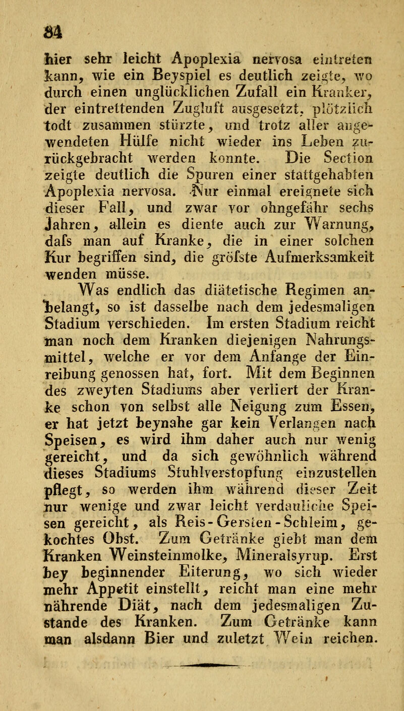 m hier sehr leicht Apoplexia nenosa eintreten kann, wie ein Beispiel es deutlich zeigte, v/o durch einen unglücklichen Zufall ein Kranker^ der eintrettenden Zugluft ausgesetzt, plötzlich todt zusammen stürzte, und trotz aller aiige- wendeten Hülfe nicht wieder ins Lehen :^ur rückgebracht werden konnte. Die Section zeigte deutlich die Spuren einer stattgehabten Apoplexia nervosa, ^ur einmal erei2;nete sich dieser Fall, und zwar vor ohngefähr sechs Jahren, allein es diente auch zur Warnung, dafs man auf Kranke, die in einer solchen Kur begriffen sind, die gröfste Aufmerksamkeit wenden müsse. Was endlich das diätetische Regimen an- gelangt, so ist dasselbe nach dem jedesmaligen Stadium verschieden. Im ersten Stadium reicht man noch dem Kranken diejenigen Nahrungs- mittel, welche er vor dem Anfange der Ein- reibung genossen hat, fort. Mit dem Beginnen des zwejten Stadiums aber verliert der Kran- ke schon von selbst alle Neigung zürn Essen, er hat jetzt bejnahe gar kein Verlangen nach Speisen, es wird ihm daher auch nur wenig gereicht, und da sich gewöhnlich wahrend dieses Stadiums Stuhlverstopfung einzustellen pflegt, so werden ihm während dieser Zeit Hur wenige und zwar leicht verdauliclie Spei- sen gereicht, als Reis-Gerslen-Schleim, ge- kochtes Obst. Zum Getränke giebt man dem Kranken Weinsteinmolke, Mineralsjrup. Erst hey beginnender Eiterung, wo sich wieder mehr Appetit einstellt, reicht man eine mehr nährende Diät, nach dem jedesmaligen Zu- stande des Kranken. Zum Getränke kann man alsdann Bier und zuletzt Wein reichen.